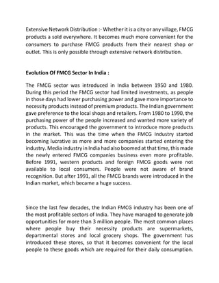 Extensive Network Distribution :- Whether it is a city or any village, FMCG
products a sold everywhere. It becomes much more convenient for the
consumers to purchase FMCG products from their nearest shop or
outlet. This is only possible through extensive network distribution.
Evolution Of FMCG Sector In India :
The FMCG sector was introduced in India between 1950 and 1980.
During this period the FMCG sector had limited investments, as people
in those days had lower purchasing power and gave more importance to
necessity products instead of premium products. The Indian government
gave preference to the local shops and retailers. From 1980 to 1990, the
purchasing power of the people increased and wanted more variety of
products. This encouraged the government to introduce more products
in the market. This was the time when the FMCG Industry started
becoming lucrative as more and more companies started entering the
industry. Media industry in India had also boomed at that time, this made
the newly entered FMCG companies business even more profitable.
Before 1991, western products and foreign FMCG goods were not
available to local consumers. People were not aware of brand
recognition. But after 1991, all the FMCG brands were introduced in the
Indian market, which became a huge success.
Since the last few decades, the Indian FMCG industry has been one of
the most profitable sectors of India. They have managed to generate job
opportunities for more than 3 million people. The most common places
where people buy their necessity products are supermarkets,
departmental stores and local grocery shops. The government has
introduced these stores, so that it becomes convenient for the local
people to these goods which are required for their daily consumption.
 