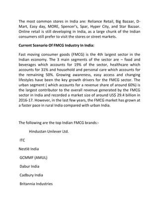 The most common stores in India are: Reliance Retail, Big Bazaar, D-
Mart, Easy day, MORE, Spencer’s, Spar, Hyper City, and Star Bazaar.
Online retail is still developing in India, as a large chunk of the Indian
consumers still prefer to visit the stores or street markets.
Current Scenario Of FMCG Industry In India:
Fast moving consumer goods (FMCG) is the 4th largest sector in the
Indian economy. The 3 main segments of the sector are – food and
beverages which accounts for 19% of the sector, healthcare which
accounts for 31% and household and personal care which accounts for
the remaining 50%. Growing awareness, easy access and changing
lifestyles have been the key growth drivers for the FMCG sector. The
urban segment ( which accounts for a revenue share of around 60%) is
the largest contributor to the overall revenue generated by the FMCG
sector in India and recorded a market size of around US$ 29.4 billion in
2016-17. However, in the last few years, the FMCG market has grown at
a faster pace in rural India compared with urban India.
The following are the top Indian FMCG brands:-
Hindustan Unilever Ltd.
ITC
Nestlé India
GCMMF (AMUL)
Dabur India
Cadbury India
Britannia Industries
 