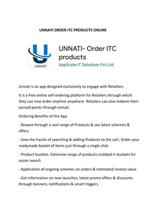 UNNATI ORDER ITC PRODUCTS ONLINE
Unnati is an app designed exclusively to engage with Retailers.
It is a free online self-ordering platform for Retailers through which
they can now order anytime anywhere. Retailers can also redeem their
earned points through Unnati.
Ordering Benefits of the App
- Browse through a vast range of Products & see latest schemes &
offers.
- Save the hassle of searching & adding Products to the cart. Order your
readymade basket of items just through a single click.
- Product buckets- Extensive range of products clubbed in buckets for
easier search
- Application of ongoing schemes on orders & estimated invoice value
- Get information on new launches, latest promo offers & discounts
through banners, notifications & smart triggers.
 