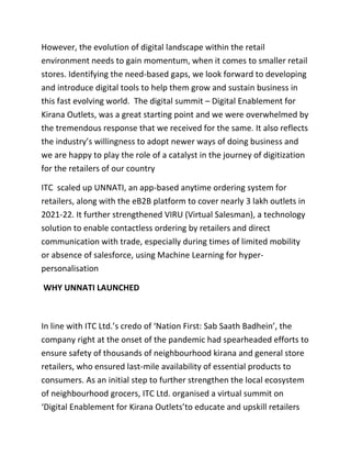 However, the evolution of digital landscape within the retail
environment needs to gain momentum, when it comes to smaller retail
stores. Identifying the need-based gaps, we look forward to developing
and introduce digital tools to help them grow and sustain business in
this fast evolving world. The digital summit – Digital Enablement for
Kirana Outlets, was a great starting point and we were overwhelmed by
the tremendous response that we received for the same. It also reflects
the industry’s willingness to adopt newer ways of doing business and
we are happy to play the role of a catalyst in the journey of digitization
for the retailers of our country
ITC scaled up UNNATI, an app-based anytime ordering system for
retailers, along with the eB2B platform to cover nearly 3 lakh outlets in
2021-22. It further strengthened VIRU (Virtual Salesman), a technology
solution to enable contactless ordering by retailers and direct
communication with trade, especially during times of limited mobility
or absence of salesforce, using Machine Learning for hyper-
personalisation
WHY UNNATI LAUNCHED
In line with ITC Ltd.’s credo of ‘Nation First: Sab Saath Badhein’, the
company right at the onset of the pandemic had spearheaded efforts to
ensure safety of thousands of neighbourhood kirana and general store
retailers, who ensured last-mile availability of essential products to
consumers. As an initial step to further strengthen the local ecosystem
of neighbourhood grocers, ITC Ltd. organised a virtual summit on
‘Digital Enablement for Kirana Outlets’to educate and upskill retailers
 
