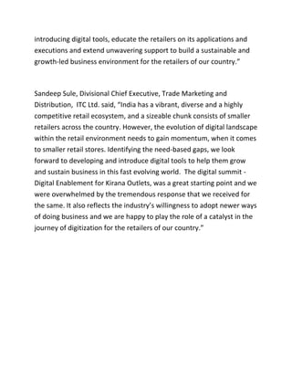 introducing digital tools, educate the retailers on its applications and
executions and extend unwavering support to build a sustainable and
growth-led business environment for the retailers of our country.”
Sandeep Sule, Divisional Chief Executive, Trade Marketing and
Distribution, ITC Ltd. said, “India has a vibrant, diverse and a highly
competitive retail ecosystem, and a sizeable chunk consists of smaller
retailers across the country. However, the evolution of digital landscape
within the retail environment needs to gain momentum, when it comes
to smaller retail stores. Identifying the need-based gaps, we look
forward to developing and introduce digital tools to help them grow
and sustain business in this fast evolving world. The digital summit -
Digital Enablement for Kirana Outlets, was a great starting point and we
were overwhelmed by the tremendous response that we received for
the same. It also reflects the industry’s willingness to adopt newer ways
of doing business and we are happy to play the role of a catalyst in the
journey of digitization for the retailers of our country.”
 
