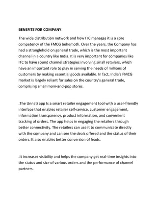 BENEFITS FOR COMPANY
The wide distribution network and how ITC manages it is a core
competency of the FMCG behemoth. Over the years, the Company has
had a stranglehold on general trade, which is the most important
channel in a country like India. It is very important for companies like
ITC to have sound channel strategies involving small retailers, which
have an important role to play in serving the needs of millions of
customers by making essential goods available. In fact, India’s FMCG
market is largely reliant for sales on the country’s general trade,
comprising small mom-and-pop stores.
.The Unnati app Is a smart retailer engagement tool with a user-friendly
interface that enables retailer self-service, customer engagement,
information transparency, product information, and convenient
tracking of orders. The app helps in engaging the retailers through
better connectivity. The retailers can use it to communicate directly
with the company and can see the deals offered and the status of their
orders. It also enables better conversion of leads.
.It increases visibility and helps the company get real-time insights into
the status and size of various orders and the performance of channel
partners.
 