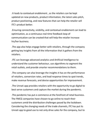 .It leads to contextual enablement , as the retailers can be kept
updated on new products, product information, the latest sales pitch,
product positioning, and new features that can help the retailer sell
ITC’s product better.
.Ensuring connectivity, visibility, and contextual enablement can lead to
optimisation, as a continuous real-time feedback loop of
communication can be created that will help the retailer increase
his/her business.
.The app also helps engage better with retailers, through the company
getting key insights from all the information that it gathers from the
retailers.
.ITC can leverage advanced analytics and Artificial Intelligence to
understand the customer behaviour, use algorithms to segment the
retail outlets, and provide smarter recommendations to them.
.The company can also leverage the insights it has on the performance
of retailers, conversion rates, and lead response times to spot trends,
make revenue forecasts, and devise opportunities for improvement.
.The Unnati app provides retailers with the opportunity to go digital to
best serve customers and capture the market during the pandemic.
.The pandemic has put e-commerce at the forefront of retail business.
The FMCG companies have chosen to go online to reach their
customers amid the distribution challenges posed by the lockdown.
Considering the changing needs of the trade channels, ITC has put its
Unnati app to good use to not only drive sales for the company, but to
 