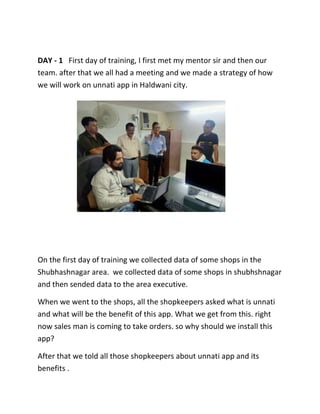 DAY - 1 First day of training, I first met my mentor sir and then our
team. after that we all had a meeting and we made a strategy of how
we will work on unnati app in Haldwani city.
On the first day of training we collected data of some shops in the
Shubhashnagar area. we collected data of some shops in shubhshnagar
and then sended data to the area executive.
When we went to the shops, all the shopkeepers asked what is unnati
and what will be the benefit of this app. What we get from this. right
now sales man is coming to take orders. so why should we install this
app?
After that we told all those shopkeepers about unnati app and its
benefits .
 