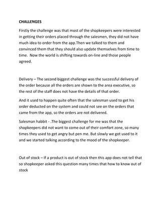 CHALLENGES
Firstly the challenge was that most of the shopkeepers were interested
in getting their orders placed through the salesmen, they did not have
much idea to order from the app.Then we talked to them and
convinced them that they should also update themselves from time to
time. Now the world is shifting towards on-line and those people
agreed.
Delivery – The second biggest challenge was the successful delivery of
the order because all the orders are shown to the area executive, so
the rest of the staff does not have the details of that order.
And it used to happen quite often that the salesman used to get his
order deducted on the system and could not see on the orders that
came from the app, so the orders are not delivered.
Salesman habbit - .The biggest challenge for me was that the
shopkeepers did not want to come out of their comfort zone, so many
times they used to get angry but pen me. But slowly we got used to it
and we started talking according to the mood of the shopkeeper.
Out of stock – If a product is out of stock then this app does not tell that
so shopkeeper asked this question many times that how to know out of
stock
 