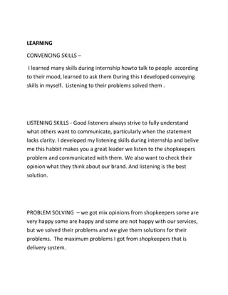 LEARNING
CONVENCING SKILLS –
I learned many skills during internship howto talk to people according
to their mood, learned to ask them During this I developed conveying
skills in myself. Listening to their problems solved them .
LISTENING SKILLS - Good listeners always strive to fully understand
what others want to communicate, particularly when the statement
lacks clarity. I developed my listening skills during internship and belive
me this habbit makes you a great leader we listen to the shopkeepers
problem and communicated with them. We also want to check their
opinion what they think about our brand. And listening is the best
solution.
PROBLEM SOLVING – we got mix opinions from shopkeepers some are
very happy some are happy and some are not happy with our services,
but we solved their problems and we give them solutions for their
problems. The maximum problems I got from shopkeepers that is
delivery system.
 