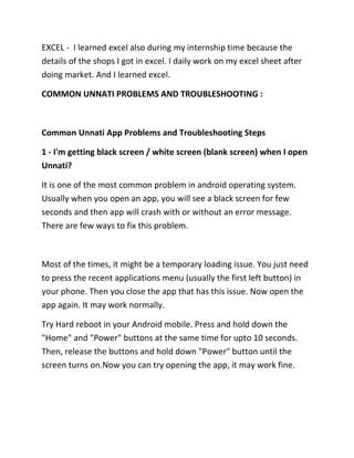 EXCEL - I learned excel also during my internship time because the
details of the shops I got in excel. I daily work on my excel sheet after
doing market. And I learned excel.
COMMON UNNATI PROBLEMS AND TROUBLESHOOTING :
Common Unnati App Problems and Troubleshooting Steps
1 - I'm getting black screen / white screen (blank screen) when I open
Unnati?
It is one of the most common problem in android operating system.
Usually when you open an app, you will see a black screen for few
seconds and then app will crash with or without an error message.
There are few ways to fix this problem.
Most of the times, it might be a temporary loading issue. You just need
to press the recent applications menu (usually the first left button) in
your phone. Then you close the app that has this issue. Now open the
app again. It may work normally.
Try Hard reboot in your Android mobile. Press and hold down the
"Home" and "Power" buttons at the same time for upto 10 seconds.
Then, release the buttons and hold down "Power" button until the
screen turns on.Now you can try opening the app, it may work fine.
 