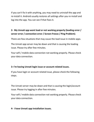 if you can't fix it with anything, you may need to uninstall the app and
re-install it. Android usually restores all settings after you re-install and
log into the app. You can see if that fixes it.
2- My Unnati app wont load or not working properly (loading error /
server error / connection error / Screen Freeze / Ping Problem).
There are few situations that may cause the load issue in mobile apps.
The Unnati app server may be down and that is causing the loading
issue. Please try after few minutes.
Your wifi / mobile data connection not working properly. Please check
your data connection.
3- I'm having Unnati login issue or account related issues.
If you have login or account related issue, please check the following
steps.
The Unnati server may be down and that is causing the login/account
issue. Please try logging in after few minutes.
Your wifi / mobile data connection not working properly. Please check
your data connection.
4- I have Unnati app installation issues.
 