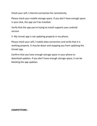 Check your wifi / internet connection for connectivity.
Please check your mobile storage space. If you don't have enough space
in your disk, the app can't be installed.
Verify that the app you're trying to install supports your android
version.
5- My Unnati app is not updating properly in my phone.
Please check your wifi / mobile data connection and verify that it is
working properly. It may be down and stopping you from updating the
Unnati app.
Confirm that you have enough storage space in your phone to
download updates. If you don't have enough storage space, it can be
blocking the app updates.
COMPETITORS :
 