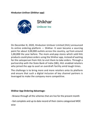 Hindustan Uniliver (Shikhar app)
On December 8, 2020, Hindustan Unilever Limited (HUL) announced
its online ordering platform — Shikhar. It soon became a sourcing
point for about 3,00,000 outlets across the country, up from around
1,00,000 the year before. The mom-and-pop stores which sold HUL
products could place orders using the Shikhar app, instead of waiting
for the salesperson from HUL to visit them to take orders. Through a
partnership with the State Bank of India (SBI), HUL enabled retailers
who joined the app to avail an overdraft facility amid tough times.
The challenge is to bring more and more retailers onto its platform
and ensure that such a digital inclusion of key channel partners is
leveraged to make the company more competitive.
Shikhar App Ordering Advantage:
- Browse through all the schemes that are live for the present month
- Get complete and up to date record of their claims categorized MOC
wise
 