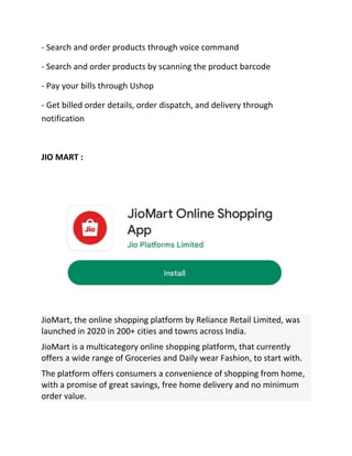 - Search and order products through voice command
- Search and order products by scanning the product barcode
- Pay your bills through Ushop
- Get billed order details, order dispatch, and delivery through
notification
JIO MART :
JioMart, the online shopping platform by Reliance Retail Limited, was
launched in 2020 in 200+ cities and towns across India.
JioMart is a multicategory online shopping platform, that currently
offers a wide range of Groceries and Daily wear Fashion, to start with.
The platform offers consumers a convenience of shopping from home,
with a promise of great savings, free home delivery and no minimum
order value.
 