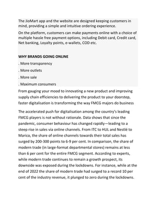 The JioMart app and the website are designed keeping customers in
mind, providing a simple and intuitive ordering experience.
On the platform, customers can make payments online with a choice of
multiple hassle free payment options, including Debit card, Credit card,
Net banking, Loyalty points, e-wallets, COD etc.
WHY BRANDS GOING ONLINE
. More transparency
. More outlets
. More sale
. Maximum consumers
From gauging your mood to innovating a new product and improving
supply chain efficiencies to delivering the product to your doorstep,
faster digitalisation is transforming the way FMCG majors do business
The accelerated push for digitalisation among the country’s leading
FMCG players is not without rationale. Data shows that since the
pandemic, consumer behaviour has changed rapidly—leading to a
steep rise in sales via online channels. From ITC to HUL and Nestlé to
Marico, the share of online channels towards their total sales has
surged by 200-300 points to 6-9 per cent. In comparison, the share of
modern trade (in large-format departmental stores) remains at less
than 6 per cent for the entire FMCG segment. According to experts,
while modern trade continues to remain a growth prospect, its
downside was exposed during the lockdowns. For instance, while at the
end of 2022 the share of modern trade had surged to a record 10 per
cent of the industry revenue, it plunged to zero during the lockdowns.
 