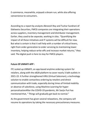 E-commerce, meanwhile, enjoyed a dream run, while also offering
convenience to consumers.
According to a report by analysts Abneesh Roy and Tushar Sundrani of
Edelweiss Securities, FMCG companies are integrating their operations
across suppliers, inventory management and distributor management.
Earlier, they used to be separate, working in silos. “Quantifying the
impact of all these initiatives and IT systems will be difficult for now.
But what is certain is that it will help with a number of critical levers,
right from order generation to order servicing to maintaining lower
inventory, helping reduce write-offs and increase market returns,” they
said. The digital push is here to stay for FMCG players.
Future Of UNNATI APP :
ITC scaled up UNNATI, an app-based anytime ordering system for
retailers, along with the eB2B platform to cover nearly 3 lakh outlets in
2021-22. It further strengthened VIRU (Virtual Salesman), a technology
solution to enable contactless ordering by retailers and direct
communication with trade, especially during times of limited mobility
or absence of salesforce, using Machine Learning for hyper-
personalisationAfter the COVID-19 pandemic, Mr Sanjiv Puri has
mentioned that, “ Things will gradually get back to normal.”
As the government has given several relaxations, the company will
resume its operations by taking the necessary precautionary measures.
 