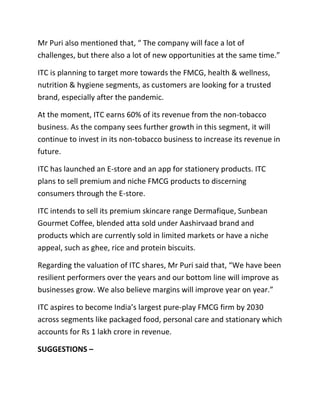 Mr Puri also mentioned that, “ The company will face a lot of
challenges, but there also a lot of new opportunities at the same time.”
ITC is planning to target more towards the FMCG, health & wellness,
nutrition & hygiene segments, as customers are looking for a trusted
brand, especially after the pandemic.
At the moment, ITC earns 60% of its revenue from the non-tobacco
business. As the company sees further growth in this segment, it will
continue to invest in its non-tobacco business to increase its revenue in
future.
ITC has launched an E-store and an app for stationery products. ITC
plans to sell premium and niche FMCG products to discerning
consumers through the E-store.
ITC intends to sell its premium skincare range Dermafique, Sunbean
Gourmet Coffee, blended atta sold under Aashirvaad brand and
products which are currently sold in limited markets or have a niche
appeal, such as ghee, rice and protein biscuits.
Regarding the valuation of ITC shares, Mr Puri said that, “We have been
resilient performers over the years and our bottom line will improve as
businesses grow. We also believe margins will improve year on year.”
ITC aspires to become India’s largest pure-play FMCG firm by 2030
across segments like packaged food, personal care and stationary which
accounts for Rs 1 lakh crore in revenue.
SUGGESTIONS –
 