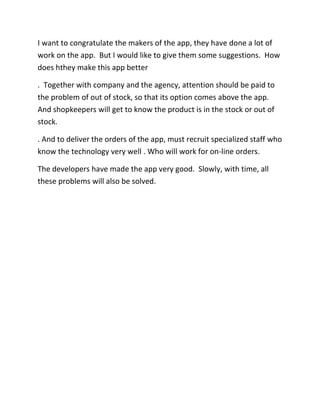 I want to congratulate the makers of the app, they have done a lot of
work on the app. But I would like to give them some suggestions. How
does hthey make this app better
. Together with company and the agency, attention should be paid to
the problem of out of stock, so that its option comes above the app.
And shopkeepers will get to know the product is in the stock or out of
stock.
. And to deliver the orders of the app, must recruit specialized staff who
know the technology very well . Who will work for on-line orders.
The developers have made the app very good. Slowly, with time, all
these problems will also be solved.
 