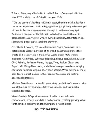 Tobacco Company of India Ltd to India Tobacco Company Ltd in the
year 1970 and then to I.T.C. Ltd in the year 1974
ITC is the country’s leading FMCG marketer, the clear market leader in
the Indian Paperboard and Packaging industry, a globally acknowledged
pioneer in farmer empowerment through its wide-reaching Agri
Business, a pre-eminent hotel chain in India that is a trailblazer in
‘Responsible Luxury’. ITC’s wholly-owned subsidiary, ITC Infotech, is a
specialized global digital solutions provider.
Over the last decade, ITC’s new Consumer Goods Businesses have
established a vibrant portfolio of 25 world-class Indian brands that
create and retain value in India. ITC’s world-class FMCG brands
including Aashirvaad, Sunfeast, Yippee!, Bingo!, B Natural, ITC Master
Chef, Fabelle, Sunbean, Fiama, Engage, Vivel, Savlon, Classmate,
Papercraft, Mangaldeep, Aim, and others have garnered encouraging
consumer franchise within a short span of time. While several of these
brands are market leaders in their segments, others are making
appreciable progress.
Mission: To enhance the wealth generating capability of the enterprise
in a globalising environment, delivering superior and sustainable
stakeholder value.
Vision: Sustain ITCs position as one of India s most valuable
corporations through world class performance, creating growing value
for the Indian economy and the Company s stakeholders
INDUSTRY OVERVIEW
 