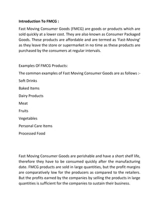 Introduction To FMCG :
Fast Moving Consumer Goods (FMCG) are goods or products which are
sold quickly at a lower cost. They are also known as Consumer Packaged
Goods. These products are affordable and are termed as ‘Fast-Moving’
as they leave the store or supermarket in no time as these products are
purchased by the consumers at regular intervals.
Examples Of FMCG Products:
The common examples of Fast Moving Consumer Goods are as follows :-
Soft Drinks
Baked Items
Dairy Products
Meat
Fruits
Vegetables
Personal Care Items
Processed Food
Fast Moving Consumer Goods are perishable and have a short shelf life,
therefore they have to be consumed quickly after the manufacturing
date. FMCG products are sold in large quantities, but the profit margins
are comparatively low for the producers as compared to the retailers.
But the profits earned by the companies by selling the products in large
quantities is sufficient for the companies to sustain their business.
 