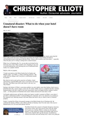 Home      Blog     About    Company contacts    Join the cause   Connect    Free stuff   Columns




Unnatural disaster: What to do when your hotel
doesn’t have room
July 14, 2012




                                                                             The deadly storms that left
large swaths of the East Coast without power just before the Fourth of July holiday provided an
uncomfortable lesson to hotel guests like Ken White: Always call to confirm your reservation — especially
when the place you’re visiting is reeling from a natural disaster.

White lives in Charlottesville, Va., an area that was hit hard by the
hurricane-force winds. Many residents were struggling to stay cool
in record-breaking heat, and checking into an air-conditioned hotel
nearby was a popular solution.

Maybe a little too popular.

“I made reservations at the Hilton Garden Inn for Sunday and
Monday night,” says White, a college marketing professor. “My
credit card was charged, and I was given a confirmation number
by Expedia.”

But when he tried to pick up his room key on Sunday, a hotel
representative said that White didn’t have a reservation and turned
him away. The Hilton, like all the other hotels in the area, was
fully booked.

Getting to the bottom of White’s reservation problem was only slightly easier than finding a hotel room in
Charlottesville after a power outage, it turns out. For starters, White sent me a complaint and then vanished.
Repeated phone calls and e-mails to him went unanswered, which can happen during a popular vacation
week — or when portions of Charlottesville remain without electricity for more than a week.

An Expedia spokeswoman said that the online travel agency wouldn’t comment on White’s case unless I
provided a confirmation number. I contacted Hilton for a statement, and it, too, refused to say anything at
the corporate level, deferring instead to the hotel White had tried to stay in, which it said is a franchise
property.

Finally, I reached Eric Pfister, the general manager at the Hilton Garden Inn in Charlottesville. He
confirmed the details of White’s story. Pfister said that on Saturday, June 30, in the wake of the massive
thunderstorms, his 124-room hotel quickly sold out.

                                           The Hilton Garden Inn connects to Expedia through an electronic
                                           reservations system, and it also receives faxes from the online
                                           travel agency as a backup. Hilton’s system was showing the
                                           property as fully booked for Sunday and Monday night, but for
                                           some reason, Expedia didn’t get the message. It continued to
                                           confirm reservations and send backup faxes, which were piling up
 