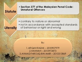 • Section 377 of the Malaysian Penal Code:
              Unnatural Offences
Statute

                             :
            • contrary to nature or abnormal
            • not in accordance with accepted standards
Literally     of behaviour or right and wrong




                             By:

                 1.AFIQAH RAZAK – 2010907979
                    2.HANNAH – 2010972873
            3.AHMAD FAROUQ BIN AMIR – 2010313869
 