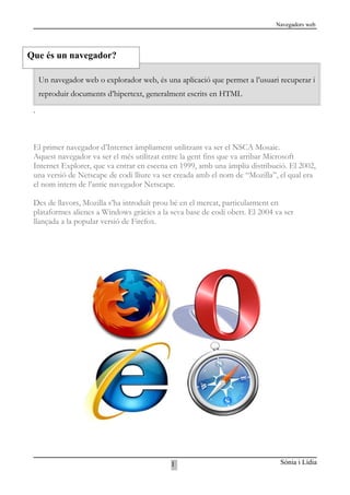 Navegadors web




Que és un navegador?

     Un navegador web o explorador web, és una aplicació que permet a l’usuari recuperar i
     reproduir documents d’hipertext, generalment escrits en HTML

 .



 El primer navegador d’Internet àmpliament utilitzant va ser el NSCA Mosaic.
 Aquest navegador va ser el més utilitzat entre la gent fins que va arribar Microsoft
 Internet Explorer, que va entrar en escena en 1999, amb una àmplia distribució. El 2002,
 una versió de Netscape de codi lliure va ser creada amb el nom de “Mozilla”, el qual era
 el nom intern de l’antic navegador Netscape.

 Des de llavors, Mozilla s’ha introduït prou bé en el mercat, particularment en
 plataformes alienes a Windows gràcies a la seva base de codi obert. El 2004 va ser
 llançada a la popular versió de Firefox.




                                             1                                 Sònia i Lídia
 