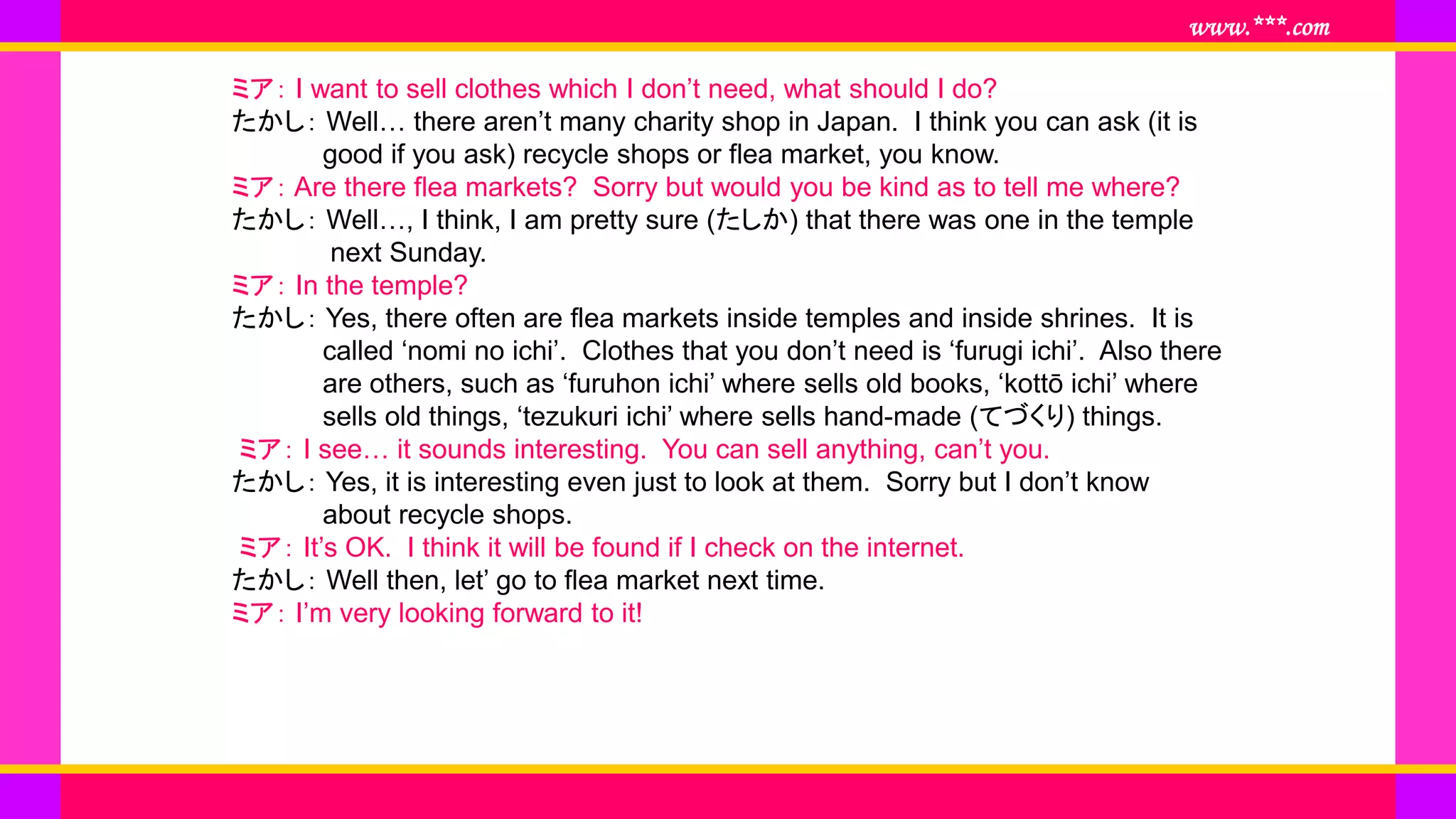 www.***.com
ミア： I want to sell clothes which I don’t need, what should I do?
たかし： Well… there aren’t many charity shop in Japan. I think you can ask (it is
good if you ask) recycle shops or flea market, you know.
ミア： Are there flea markets? Sorry but would you be kind as to tell me where?
たかし： Well…, I think, I am pretty sure (たしか) that there was one in the temple
next Sunday.
ミア： In the temple?
たかし： Yes, there often are flea markets inside temples and inside shrines. It is
called ‘nomi no ichi’. Clothes that you don’t need is ‘furugi ichi’. Also there
are others, such as ‘furuhon ichi’ where sells old books, ‘kottō ichi’ where
sells old things, ‘tezukuri ichi’ where sells hand-made (てづくり) things.
ミア： I see… it sounds interesting. You can sell anything, can’t you.
たかし： Yes, it is interesting even just to look at them. Sorry but I don’t know
about recycle shops.
ミア： It’s OK. I think it will be found if I check on the internet.
たかし： Well then, let’ go to flea market next time.
ミア： I’m very looking forward to it!
 