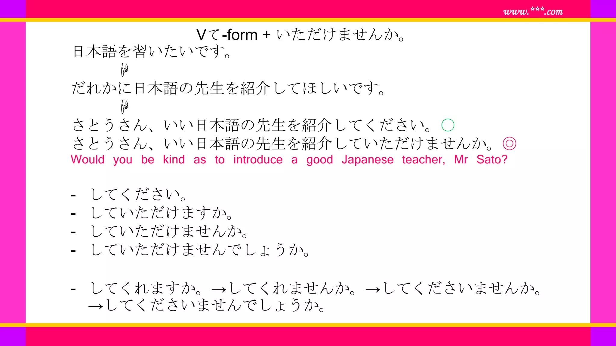 www.***.com
Vて-form + いただけませんか。
日本語を習いたいです。
☟
だれかに日本語の先生を紹介してほしいです。
☟
さとうさん、いい日本語の先生を紹介してください。〇
さとうさん、いい日本語の先生を紹介していただけませんか。◎
Would you be kind as to introduce a good Japanese teacher, Mr Sato?
- してください。
- していただけますか。
- していただけませんか。
- していただけませんでしょうか。
- してくれますか。→してくれませんか。→してくださいませんか。
→してくださいませんでしょうか。
 
