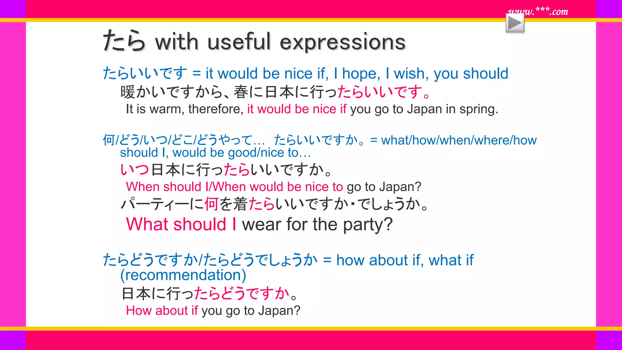 www.***.com
たら with useful expressions
たらいいです = it would be nice if, I hope, I wish, you should
暖かいですから、春に日本に行ったらいいです。
It is warm, therefore, it would be nice if you go to Japan in spring.
何/どう/いつ/どこ/どうやって… たらいいですか。 = what/how/when/where/how
should I, would be good/nice to…
いつ日本に行ったらいいですか。
When should I/When would be nice to go to Japan?
パーティーに何を着たらいいですか・でしょうか。
What should I wear for the party?
たらどうですか/たらどうでしょうか = how about if, what if
(recommendation)
日本に行ったらどうですか。
How about if you go to Japan?
 