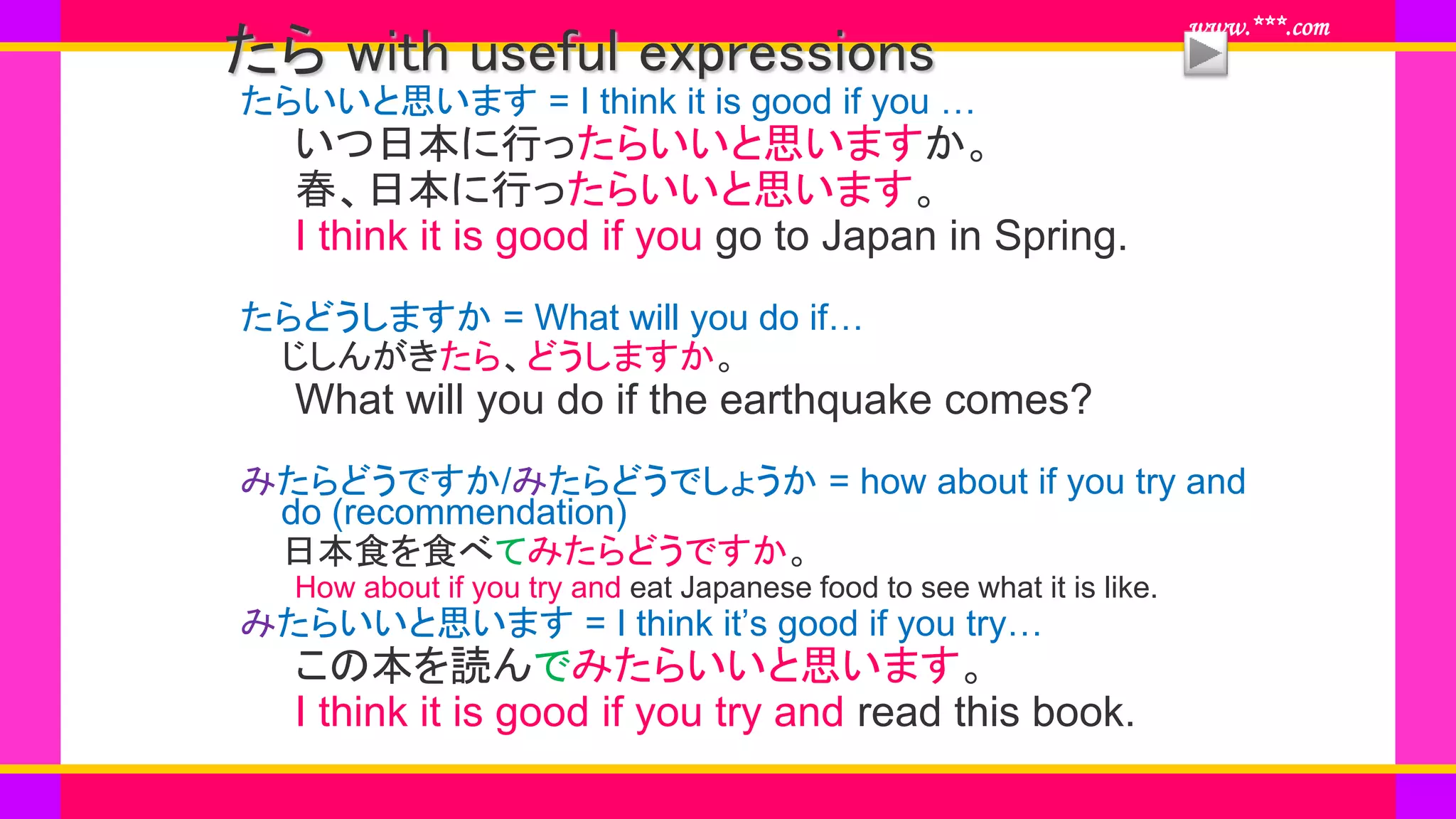 www.***.com
たら with useful expressions
たらいいと思います = I think it is good if you …
いつ日本に行ったらいいと思いますか。
春、日本に行ったらいいと思います。
I think it is good if you go to Japan in Spring.
たらどうしますか = What will you do if…
じしんがきたら、どうしますか。
What will you do if the earthquake comes?
みたらどうですか/みたらどうでしょうか = how about if you try and
do (recommendation)
日本食を食べてみたらどうですか。
How about if you try and eat Japanese food to see what it is like.
みたらいいと思います = I think it’s good if you try…
この本を読んでみたらいいと思います。
I think it is good if you try and read this book.
 