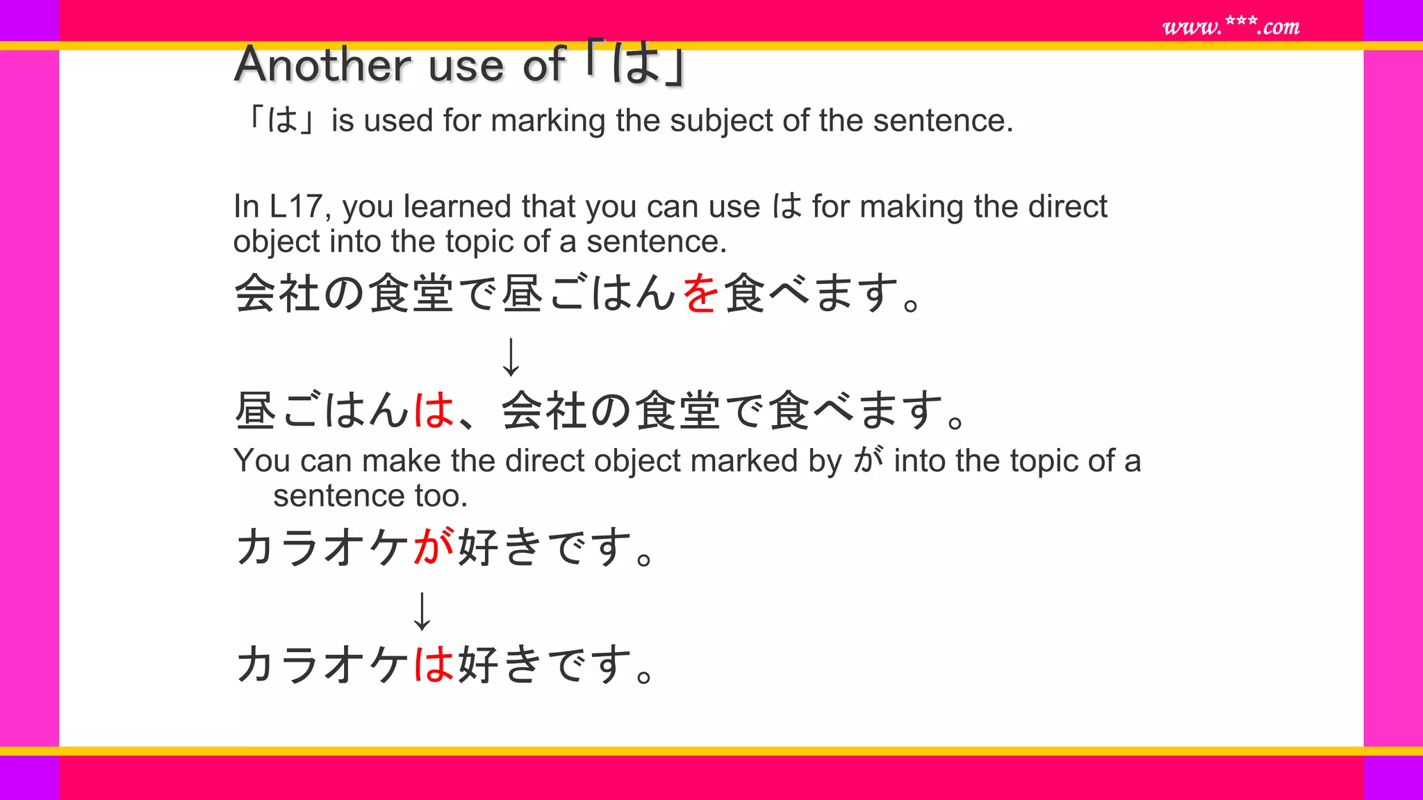 www.***.com
Another use of 「は」
「は」is used for marking the subject of the sentence.
In L17, you learned that you can use は for making the direct
object into the topic of a sentence.
会社の食堂で昼ごはんを食べます。
↓
昼ごはんは、会社の食堂で食べます。
You can make the direct object marked by が into the topic of a
sentence too.
カラオケが好きです。
↓
カラオケは好きです。
 