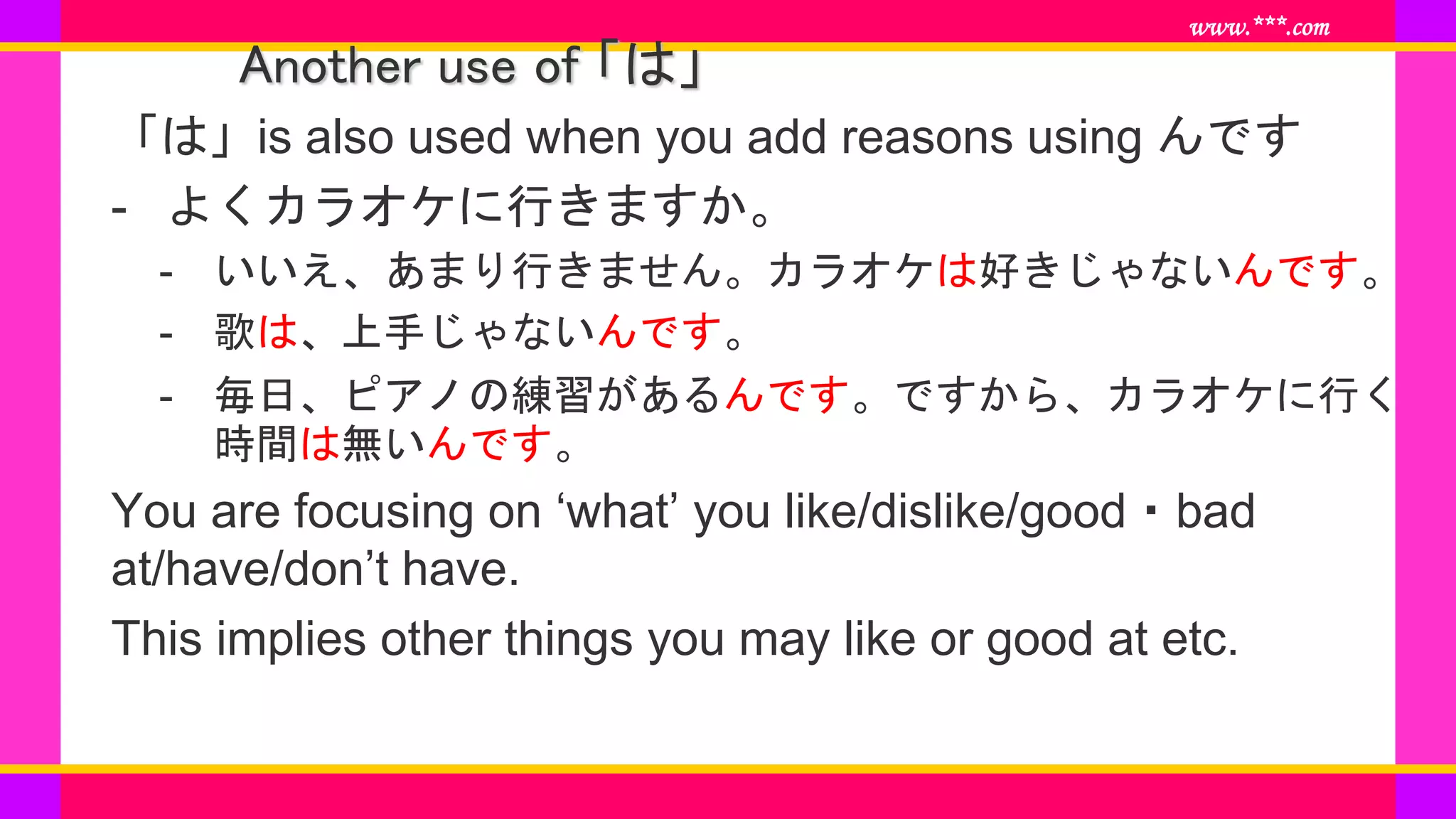 www.***.com
Another use of 「は」
「は」is also used when you add reasons using んです
- よくカラオケに行きますか。
- いいえ、あまり行きません。カラオケは好きじゃないんです。
- 歌は、上手じゃないんです。
- 毎日、ピアノの練習があるんです。ですから、カラオケに行く
時間は無いんです。
You are focusing on ‘what’ you like/dislike/good・bad
at/have/don’t have.
This implies other things you may like or good at etc.
 