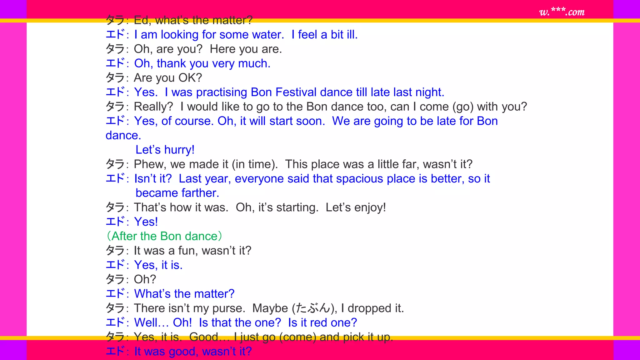 www.***.com
タラ： Ed, what’s the matter?
エド： I am looking for some water. I feel a bit ill.
タラ： Oh, are you? Here you are.
エド： Oh, thank you very much.
タラ： Are you OK?
エド： Yes. I was practising Bon Festival dance till late last night.
タラ： Really? I would like to go to the Bon dance too, can I come (go) with you?
エド： Yes, of course. Oh, it will start soon. We are going to be late for Bon
dance.
Let’s hurry!
タラ： Phew, we made it (in time). This place was a little far, wasn’t it?
エド： Isn’t it? Last year, everyone said that spacious place is better, so it
became farther.
タラ： That’s how it was. Oh, it’s starting. Let’s enjoy!
エド： Yes!
（After the Bon dance）
タラ： It was a fun, wasn’t it?
エド： Yes, it is.
タラ： Oh?
エド： What’s the matter?
タラ： There isn’t my purse. Maybe (たぶん), I dropped it.
エド： Well… Oh! Is that the one? Is it red one?
タラ： Yes, it is. Good… I just go (come) and pick it up.
エド： It was good, wasn’t it?
 