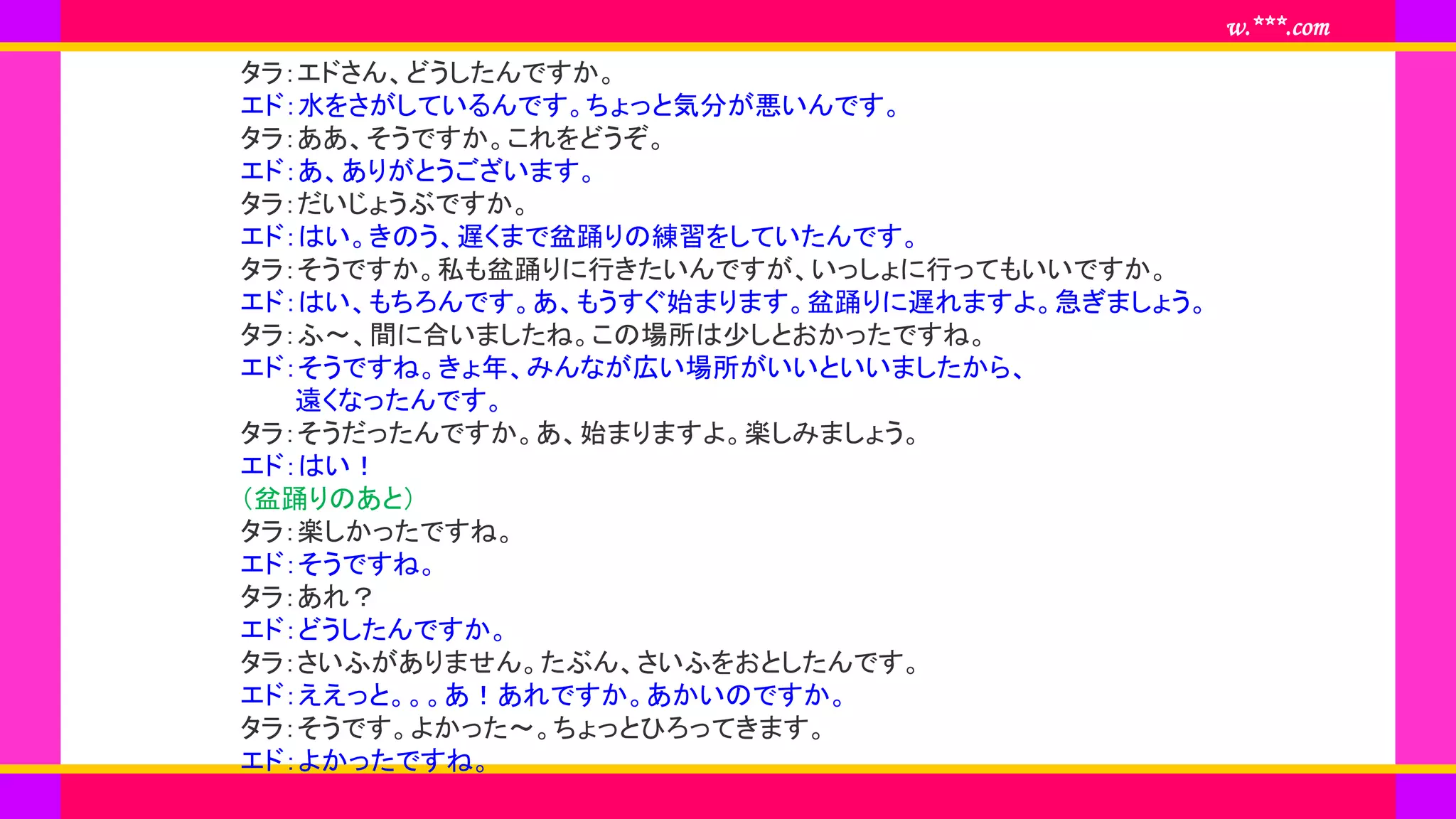 www.***.com
タラ：エドさん、どうしたんですか。
エド：水をさがしているんです。ちょっと気分が悪いんです。
タラ：ああ、そうですか。これをどうぞ。
エド：あ、ありがとうございます。
タラ：だいじょうぶですか。
エド：はい。きのう、遅くまで盆踊りの練習をしていたんです。
タラ：そうですか。私も盆踊りに行きたいんですが、いっしょに行ってもいいですか。
エド：はい、もちろんです。あ、もうすぐ始まります。盆踊りに遅れますよ。急ぎましょう。
タラ：ふ～、間に合いましたね。この場所は少しとおかったですね。
エド：そうですね。きょ年、みんなが広い場所がいいといいましたから、
遠くなったんです。
タラ：そうだったんですか。あ、始まりますよ。楽しみましょう。
エド：はい！
（盆踊りのあと）
タラ：楽しかったですね。
エド：そうですね。
タラ：あれ？
エド：どうしたんですか。
タラ：さいふがありません。たぶん、さいふをおとしたんです。
エド：ええっと。。。あ！あれですか。あかいのですか。
タラ：そうです。よかった～。ちょっとひろってきます。
エド：よかったですね。
 