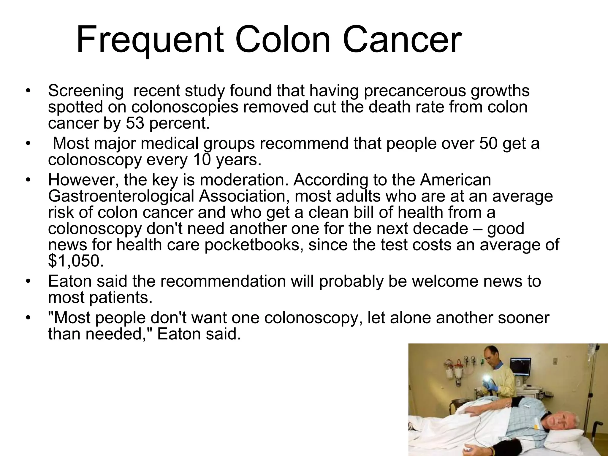 Frequent Colon Cancer
• Screening recent study found that having precancerous growths
spotted on colonoscopies removed cut the death rate from colon
cancer by 53 percent.
• Most major medical groups recommend that people over 50 get a
colonoscopy every 10 years.
• However, the key is moderation. According to the American
Gastroenterological Association, most adults who are at an average
risk of colon cancer and who get a clean bill of health from a
colonoscopy don't need another one for the next decade – good
news for health care pocketbooks, since the test costs an average of
$1,050.
• Eaton said the recommendation will probably be welcome news to
most patients.
• "Most people don't want one colonoscopy, let alone another sooner
than needed," Eaton said.
 