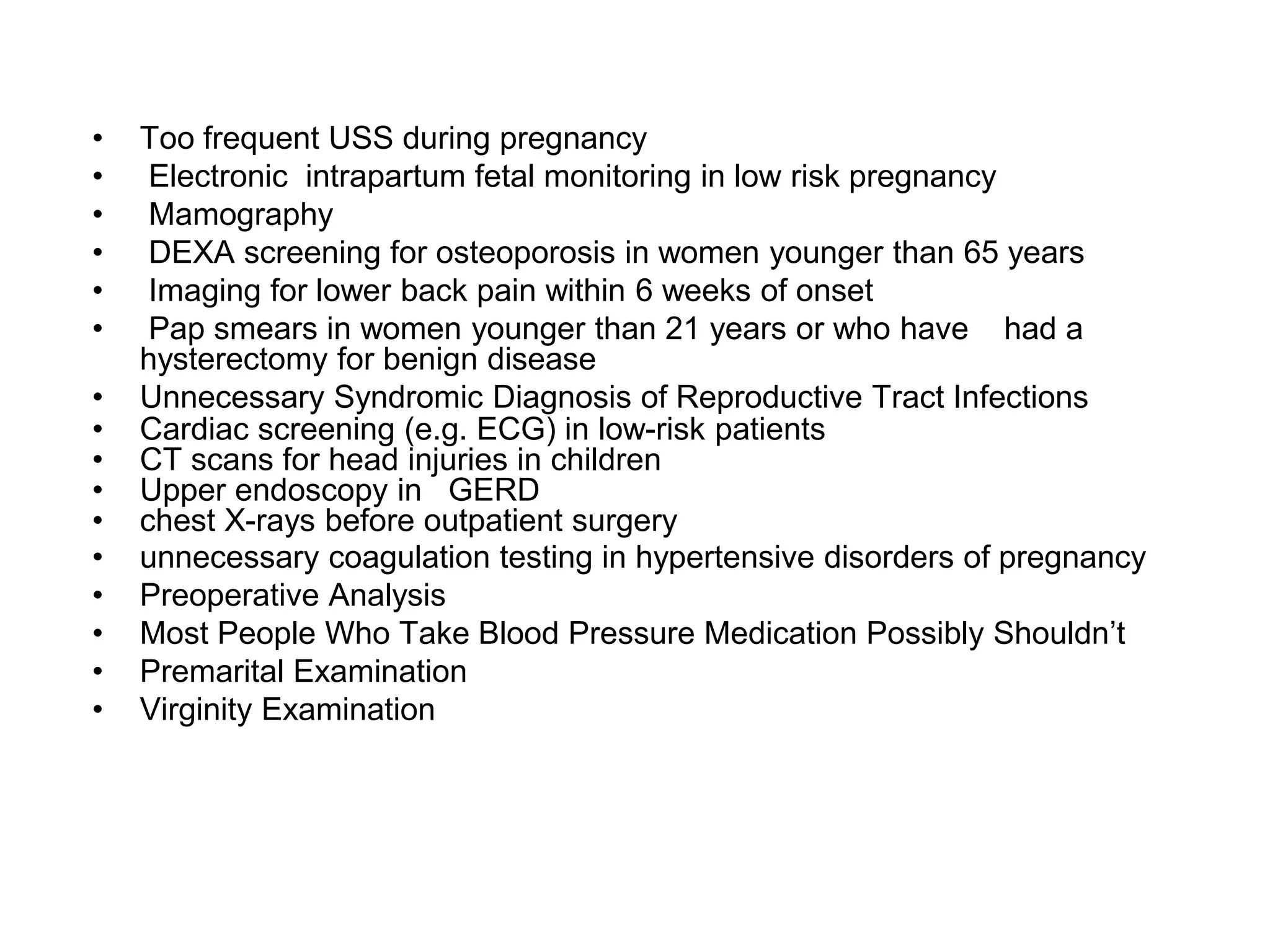 • Too frequent USS during pregnancy
• Electronic intrapartum fetal monitoring in low risk pregnancy
• Mamography
• DEXA screening for osteoporosis in women younger than 65 years
• Imaging for lower back pain within 6 weeks of onset
• Pap smears in women younger than 21 years or who have had a
hysterectomy for benign disease
• Unnecessary Syndromic Diagnosis of Reproductive Tract Infections
• Cardiac screening (e.g. ECG) in low-risk patients
• CT scans for head injuries in children
• Upper endoscopy in GERD
• chest X-rays before outpatient surgery
• unnecessary coagulation testing in hypertensive disorders of pregnancy
• Preoperative Analysis
• Most People Who Take Blood Pressure Medication Possibly Shouldn’t
• Premarital Examination
• Virginity Examination
 