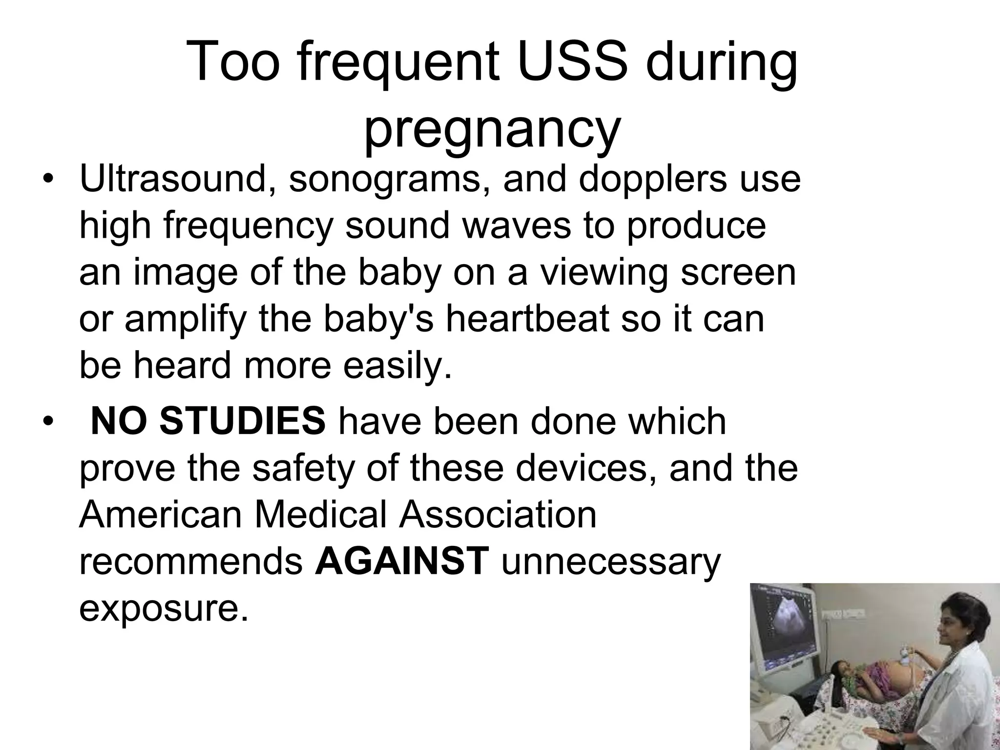 Too frequent USS during
pregnancy
• Ultrasound, sonograms, and dopplers use
high frequency sound waves to produce
an image of the baby on a viewing screen
or amplify the baby's heartbeat so it can
be heard more easily.
• NO STUDIES have been done which
prove the safety of these devices, and the
American Medical Association
recommends AGAINST unnecessary
exposure.
 