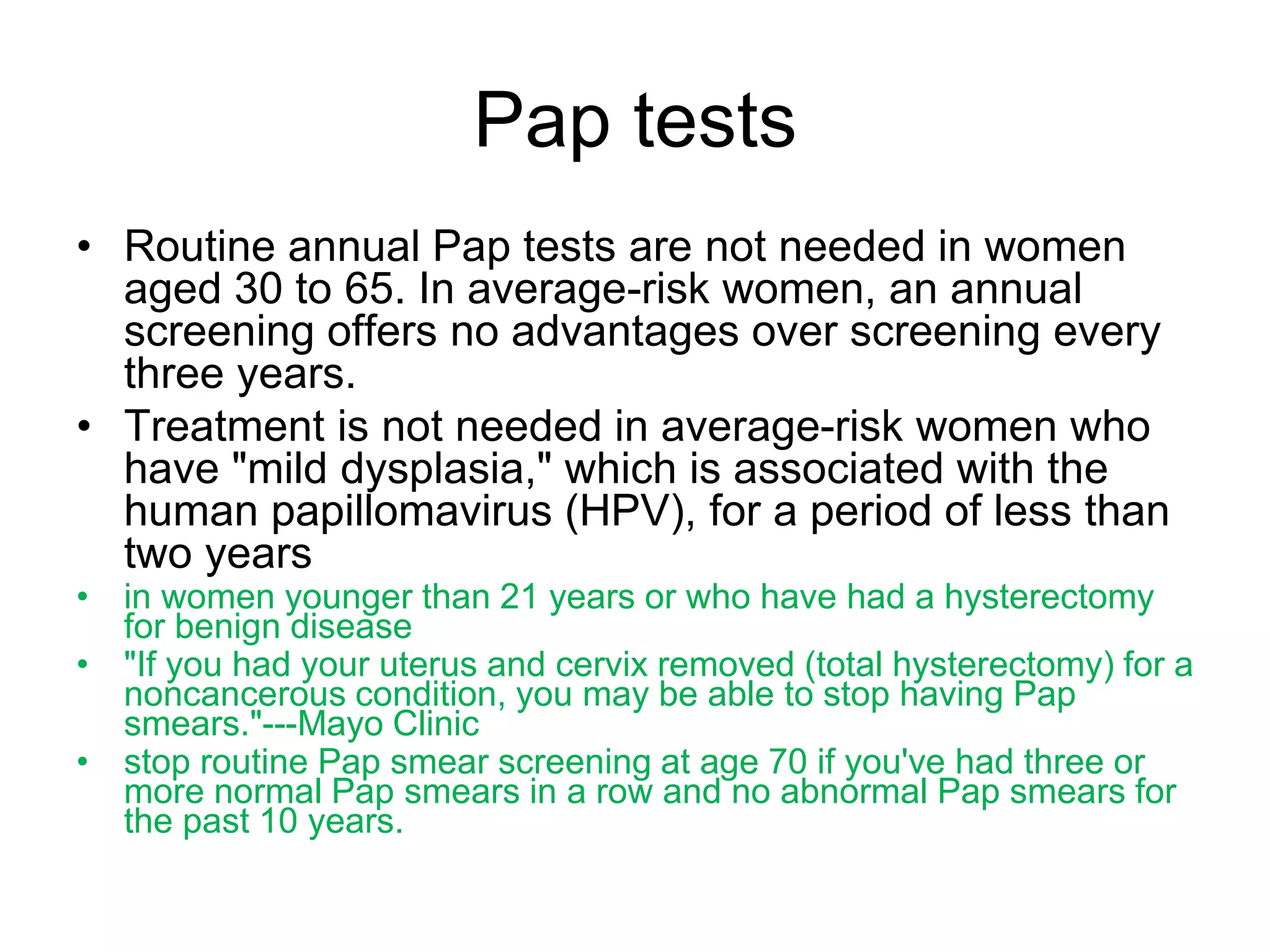 Pap tests
• Routine annual Pap tests are not needed in women
aged 30 to 65. In average-risk women, an annual
screening offers no advantages over screening every
three years.
• Treatment is not needed in average-risk women who
have "mild dysplasia," which is associated with the
human papillomavirus (HPV), for a period of less than
two years
• in women younger than 21 years or who have had a hysterectomy
for benign disease
• "If you had your uterus and cervix removed (total hysterectomy) for a
noncancerous condition, you may be able to stop having Pap
smears."---Mayo Clinic
• stop routine Pap smear screening at age 70 if you've had three or
more normal Pap smears in a row and no abnormal Pap smears for
the past 10 years.
 