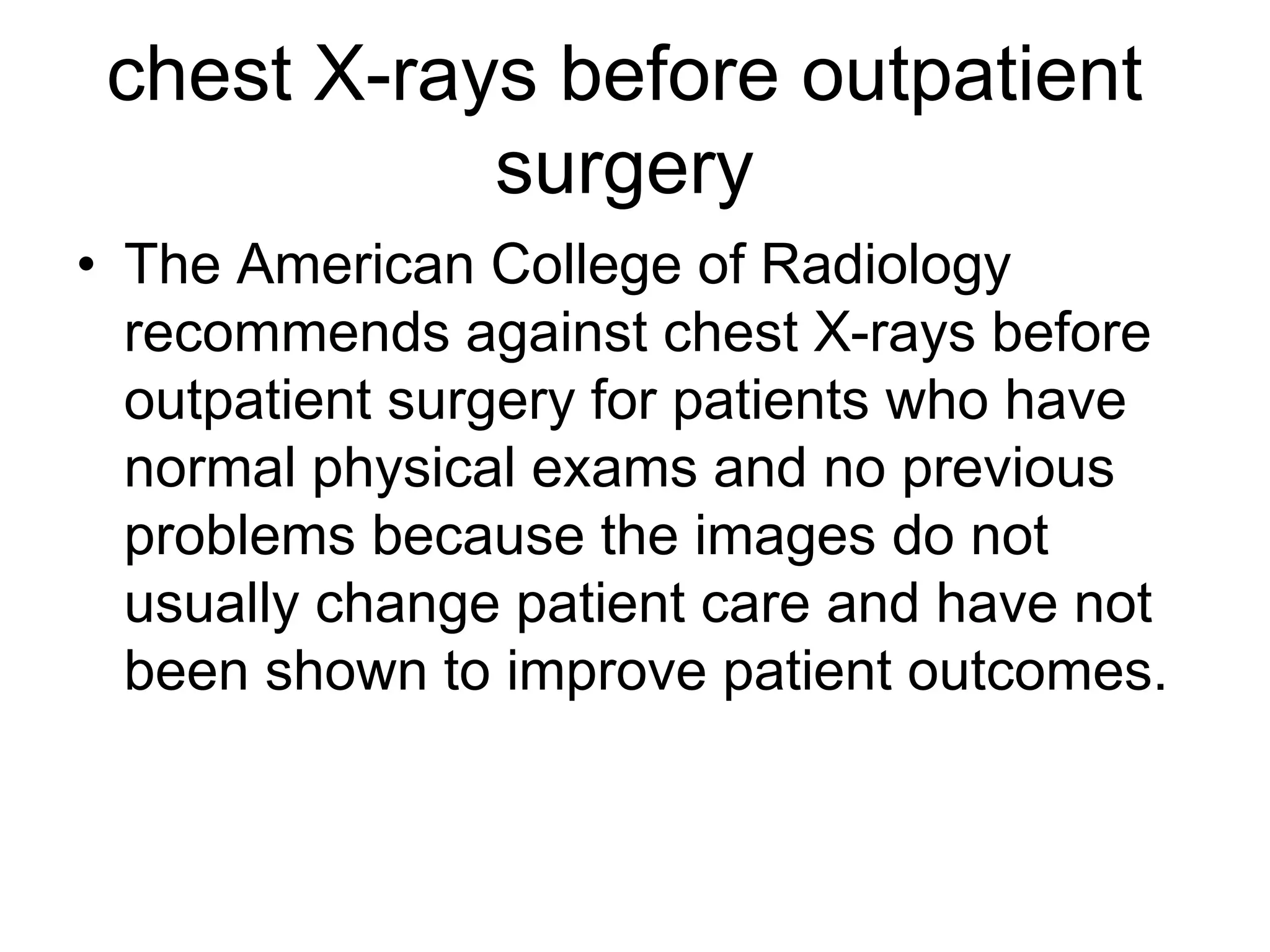 chest X-rays before outpatient
surgery
• The American College of Radiology
recommends against chest X-rays before
outpatient surgery for patients who have
normal physical exams and no previous
problems because the images do not
usually change patient care and have not
been shown to improve patient outcomes.
 