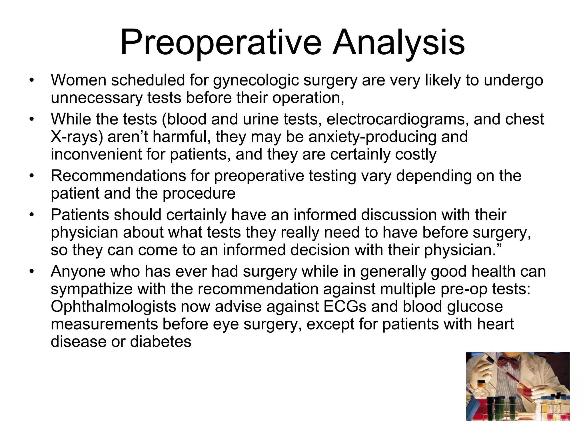 Preoperative Analysis
• Women scheduled for gynecologic surgery are very likely to undergo
unnecessary tests before their operation,
• While the tests (blood and urine tests, electrocardiograms, and chest
X-rays) aren’t harmful, they may be anxiety-producing and
inconvenient for patients, and they are certainly costly
• Recommendations for preoperative testing vary depending on the
patient and the procedure
• Patients should certainly have an informed discussion with their
physician about what tests they really need to have before surgery,
so they can come to an informed decision with their physician.”
• Anyone who has ever had surgery while in generally good health can
sympathize with the recommendation against multiple pre-op tests:
Ophthalmologists now advise against ECGs and blood glucose
measurements before eye surgery, except for patients with heart
disease or diabetes
 