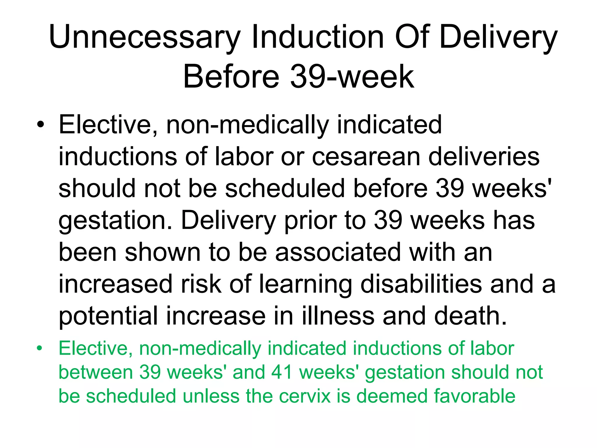 Unnecessary Induction Of Delivery
Before 39-week
• Elective, non-medically indicated
inductions of labor or cesarean deliveries
should not be scheduled before 39 weeks'
gestation. Delivery prior to 39 weeks has
been shown to be associated with an
increased risk of learning disabilities and a
potential increase in illness and death.
• Elective, non-medically indicated inductions of labor
between 39 weeks' and 41 weeks' gestation should not
be scheduled unless the cervix is deemed favorable
 