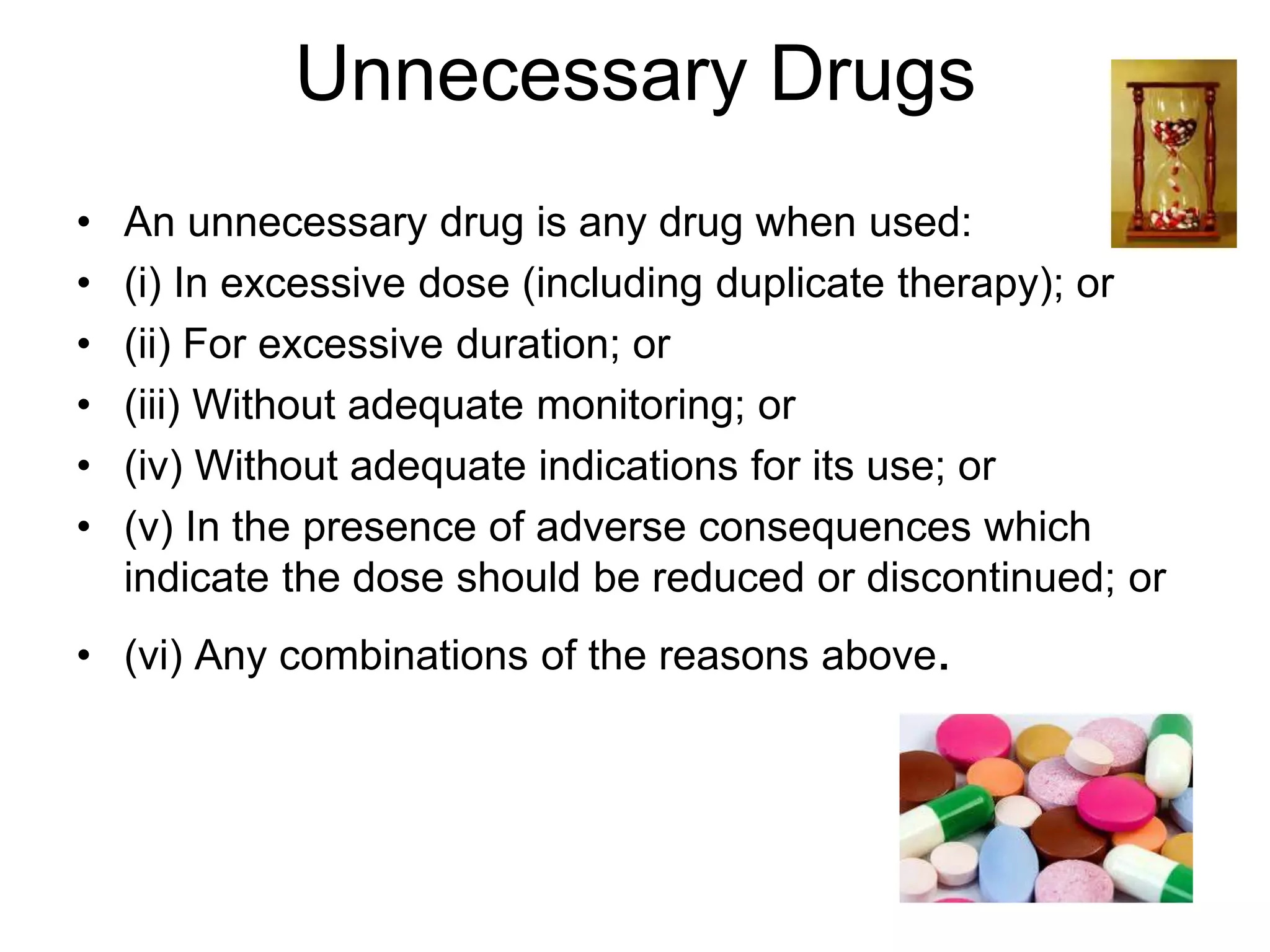 Unnecessary Drugs
• An unnecessary drug is any drug when used:
• (i) In excessive dose (including duplicate therapy); or
• (ii) For excessive duration; or
• (iii) Without adequate monitoring; or
• (iv) Without adequate indications for its use; or
• (v) In the presence of adverse consequences which
indicate the dose should be reduced or discontinued; or
• (vi) Any combinations of the reasons above.
 