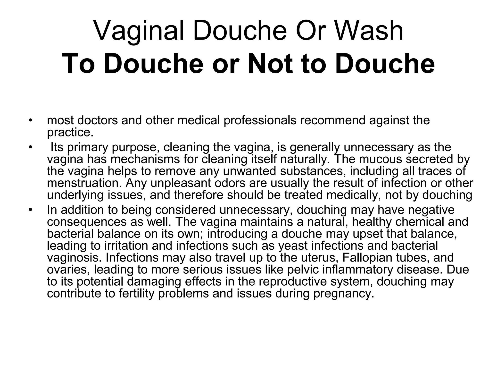 Vaginal Douche Or Wash
To Douche or Not to Douche
• most doctors and other medical professionals recommend against the
practice.
• Its primary purpose, cleaning the vagina, is generally unnecessary as the
vagina has mechanisms for cleaning itself naturally. The mucous secreted by
the vagina helps to remove any unwanted substances, including all traces of
menstruation. Any unpleasant odors are usually the result of infection or other
underlying issues, and therefore should be treated medically, not by douching
• In addition to being considered unnecessary, douching may have negative
consequences as well. The vagina maintains a natural, healthy chemical and
bacterial balance on its own; introducing a douche may upset that balance,
leading to irritation and infections such as yeast infections and bacterial
vaginosis. Infections may also travel up to the uterus, Fallopian tubes, and
ovaries, leading to more serious issues like pelvic inflammatory disease. Due
to its potential damaging effects in the reproductive system, douching may
contribute to fertility problems and issues during pregnancy.
 