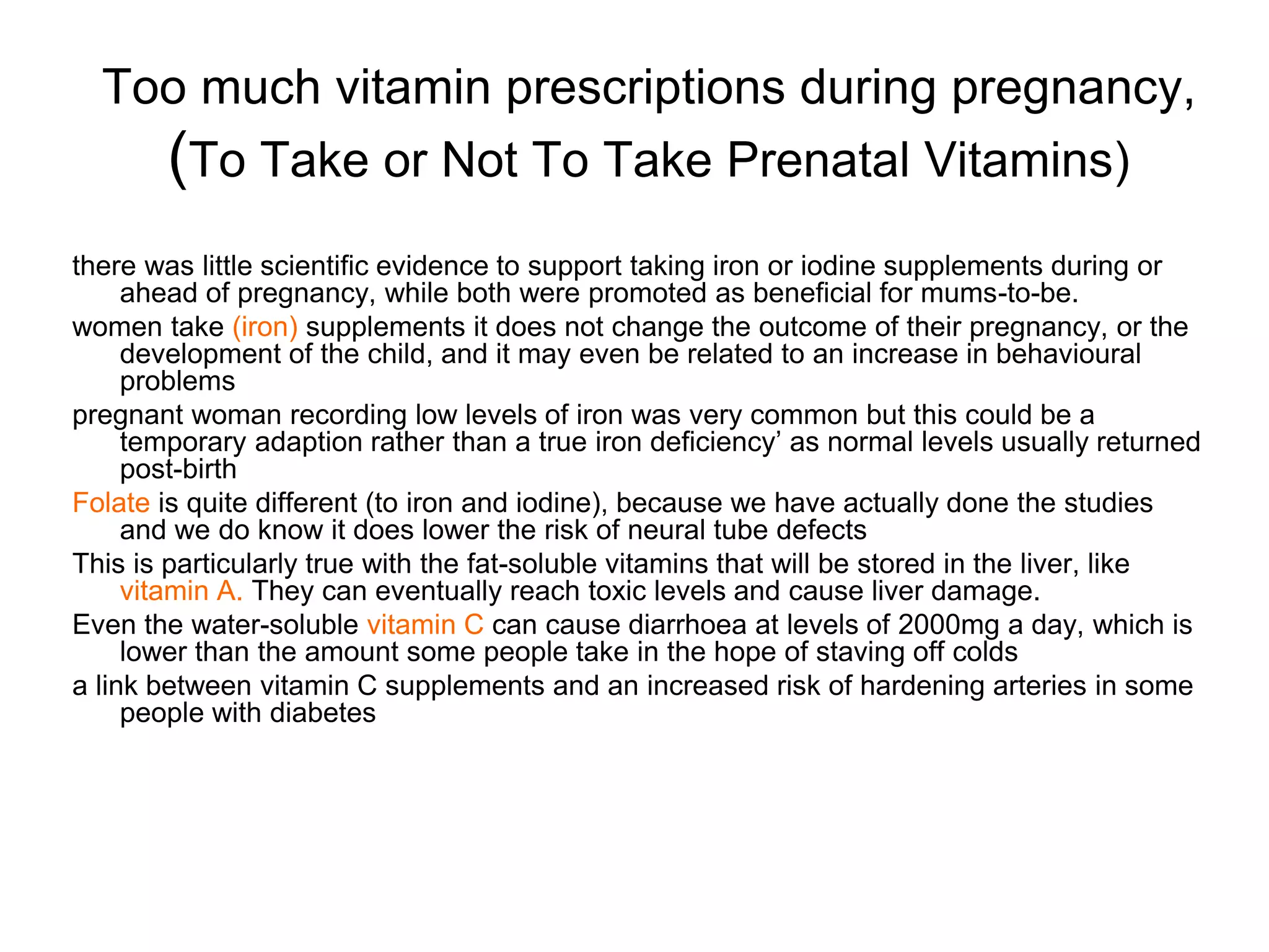 Too much vitamin prescriptions during pregnancy,
(To Take or Not To Take Prenatal Vitamins)
there was little scientific evidence to support taking iron or iodine supplements during or
ahead of pregnancy, while both were promoted as beneficial for mums-to-be.
women take (iron) supplements it does not change the outcome of their pregnancy, or the
development of the child, and it may even be related to an increase in behavioural
problems
pregnant woman recording low levels of iron was very common but this could be a
temporary adaption rather than a true iron deficiency’ as normal levels usually returned
post-birth
Folate is quite different (to iron and iodine), because we have actually done the studies
and we do know it does lower the risk of neural tube defects
This is particularly true with the fat-soluble vitamins that will be stored in the liver, like
vitamin A. They can eventually reach toxic levels and cause liver damage.
Even the water-soluble vitamin C can cause diarrhoea at levels of 2000mg a day, which is
lower than the amount some people take in the hope of staving off colds
a link between vitamin C supplements and an increased risk of hardening arteries in some
people with diabetes
 