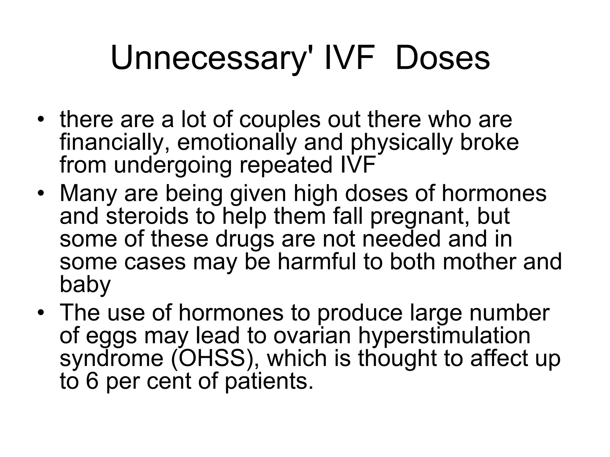 Unnecessary' IVF Doses
• there are a lot of couples out there who are
financially, emotionally and physically broke
from undergoing repeated IVF
• Many are being given high doses of hormones
and steroids to help them fall pregnant, but
some of these drugs are not needed and in
some cases may be harmful to both mother and
baby
• The use of hormones to produce large number
of eggs may lead to ovarian hyperstimulation
syndrome (OHSS), which is thought to affect up
to 6 per cent of patients.
 