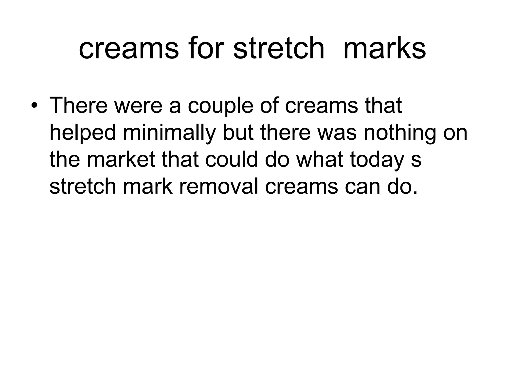 creams for stretch marks
• There were a couple of creams that
helped minimally but there was nothing on
the market that could do what today s
stretch mark removal creams can do.
 