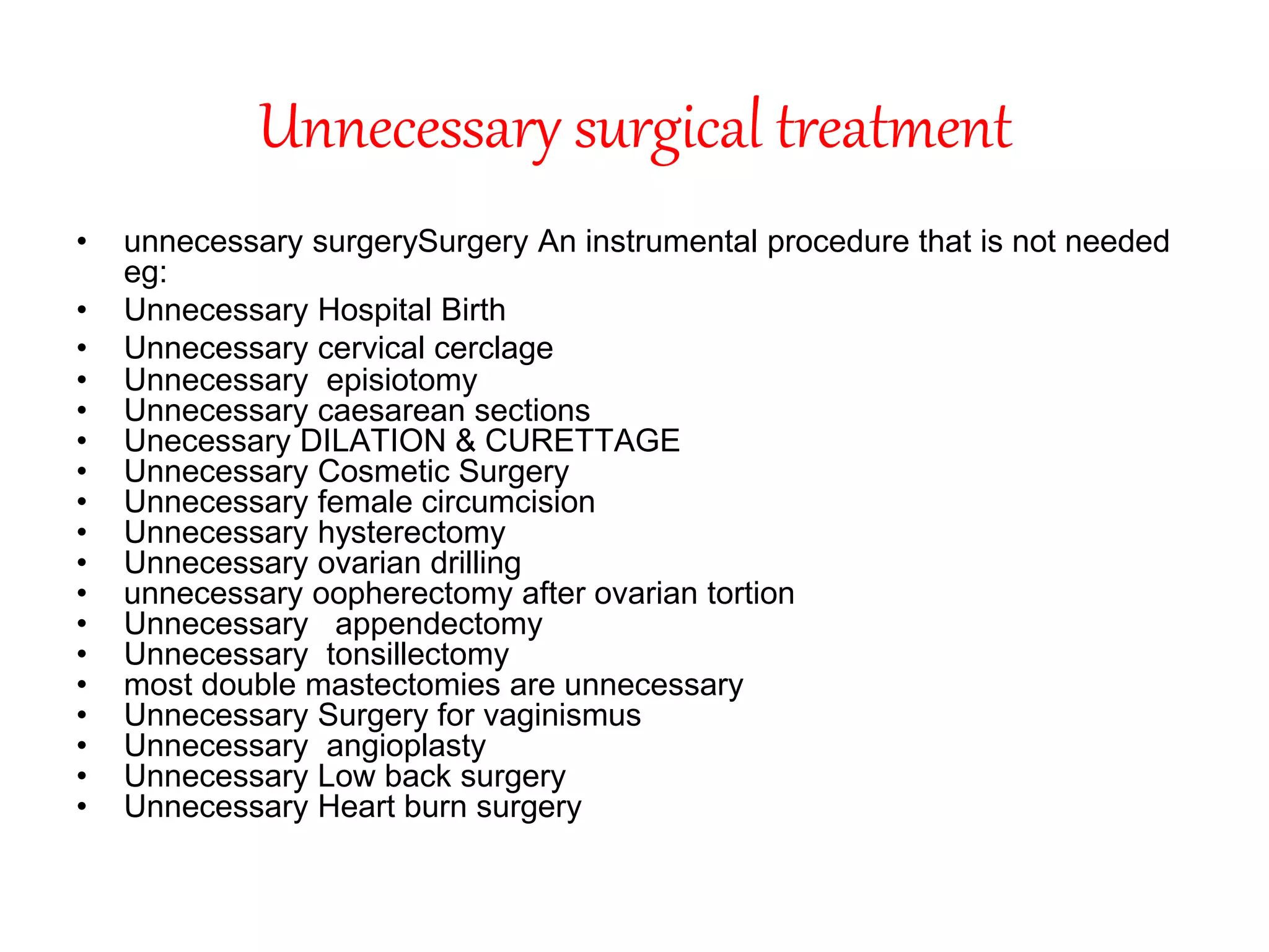 Unnecessary surgical treatment
• unnecessary surgerySurgery An instrumental procedure that is not needed
eg:
• Unnecessary Hospital Birth
• Unnecessary cervical cerclage
• Unnecessary episiotomy
• Unnecessary caesarean sections
• Unecessary DILATION & CURETTAGE
• Unnecessary Cosmetic Surgery
• Unnecessary female circumcision
• Unnecessary hysterectomy
• Unnecessary ovarian drilling
• unnecessary oopherectomy after ovarian tortion
• Unnecessary appendectomy
• Unnecessary tonsillectomy
• most double mastectomies are unnecessary
• Unnecessary Surgery for vaginismus
• Unnecessary angioplasty
• Unnecessary Low back surgery
• Unnecessary Heart burn surgery
 