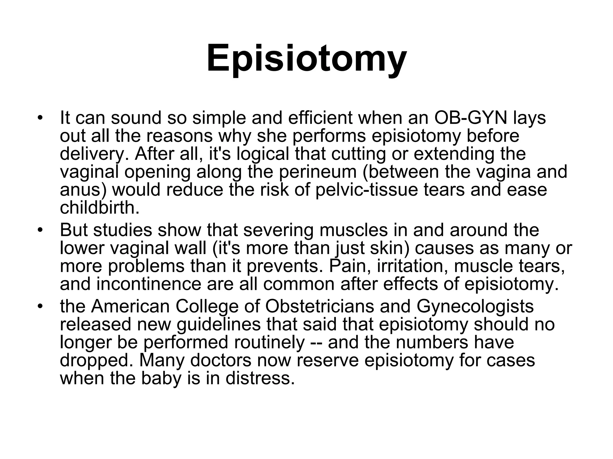Episiotomy
• It can sound so simple and efficient when an OB-GYN lays
out all the reasons why she performs episiotomy before
delivery. After all, it's logical that cutting or extending the
vaginal opening along the perineum (between the vagina and
anus) would reduce the risk of pelvic-tissue tears and ease
childbirth.
• But studies show that severing muscles in and around the
lower vaginal wall (it's more than just skin) causes as many or
more problems than it prevents. Pain, irritation, muscle tears,
and incontinence are all common after effects of episiotomy.
• the American College of Obstetricians and Gynecologists
released new guidelines that said that episiotomy should no
longer be performed routinely -- and the numbers have
dropped. Many doctors now reserve episiotomy for cases
when the baby is in distress.
 