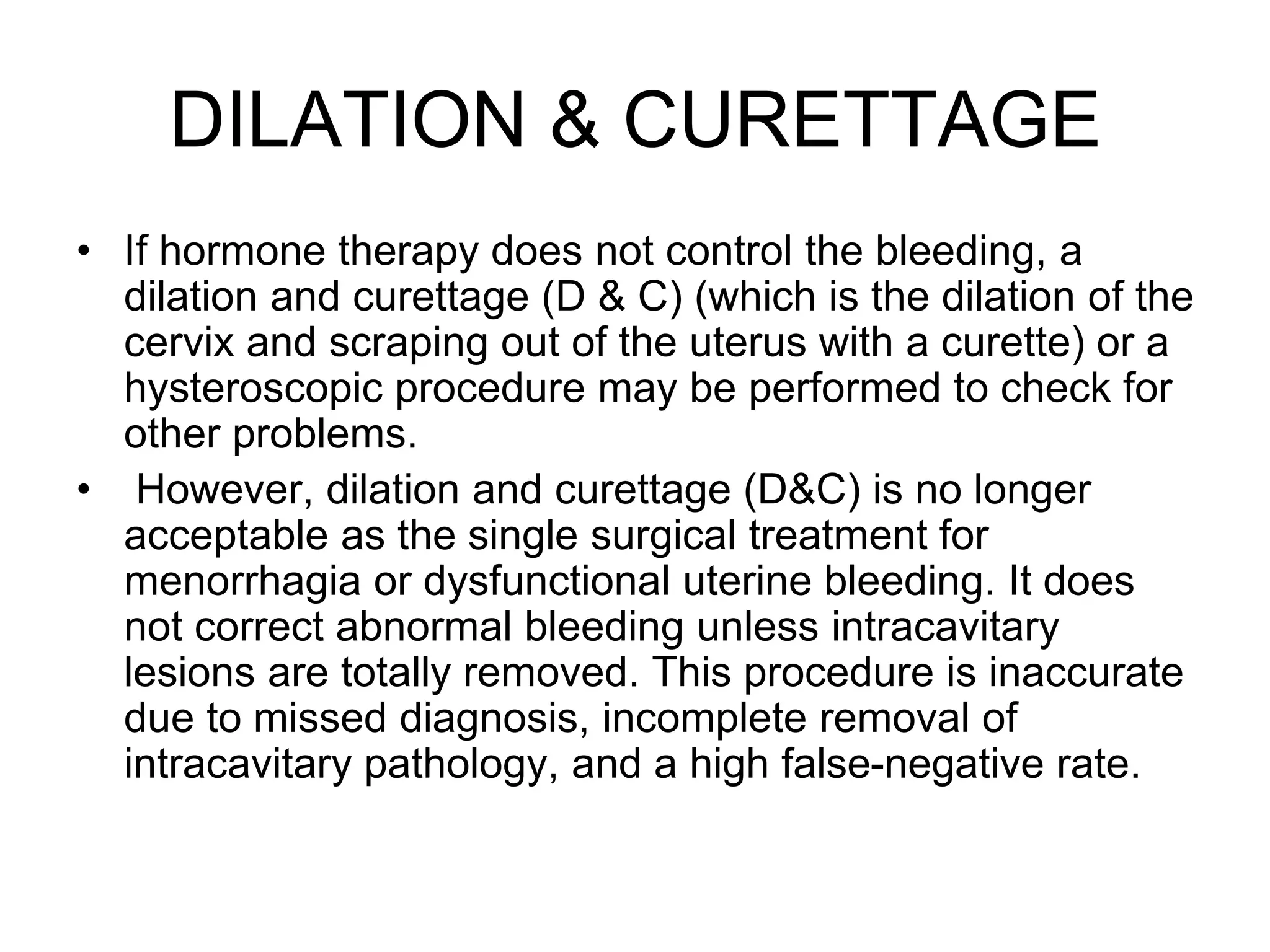DILATION & CURETTAGE
• If hormone therapy does not control the bleeding, a
dilation and curettage (D & C) (which is the dilation of the
cervix and scraping out of the uterus with a curette) or a
hysteroscopic procedure may be performed to check for
other problems.
• However, dilation and curettage (D&C) is no longer
acceptable as the single surgical treatment for
menorrhagia or dysfunctional uterine bleeding. It does
not correct abnormal bleeding unless intracavitary
lesions are totally removed. This procedure is inaccurate
due to missed diagnosis, incomplete removal of
intracavitary pathology, and a high false-negative rate.
 