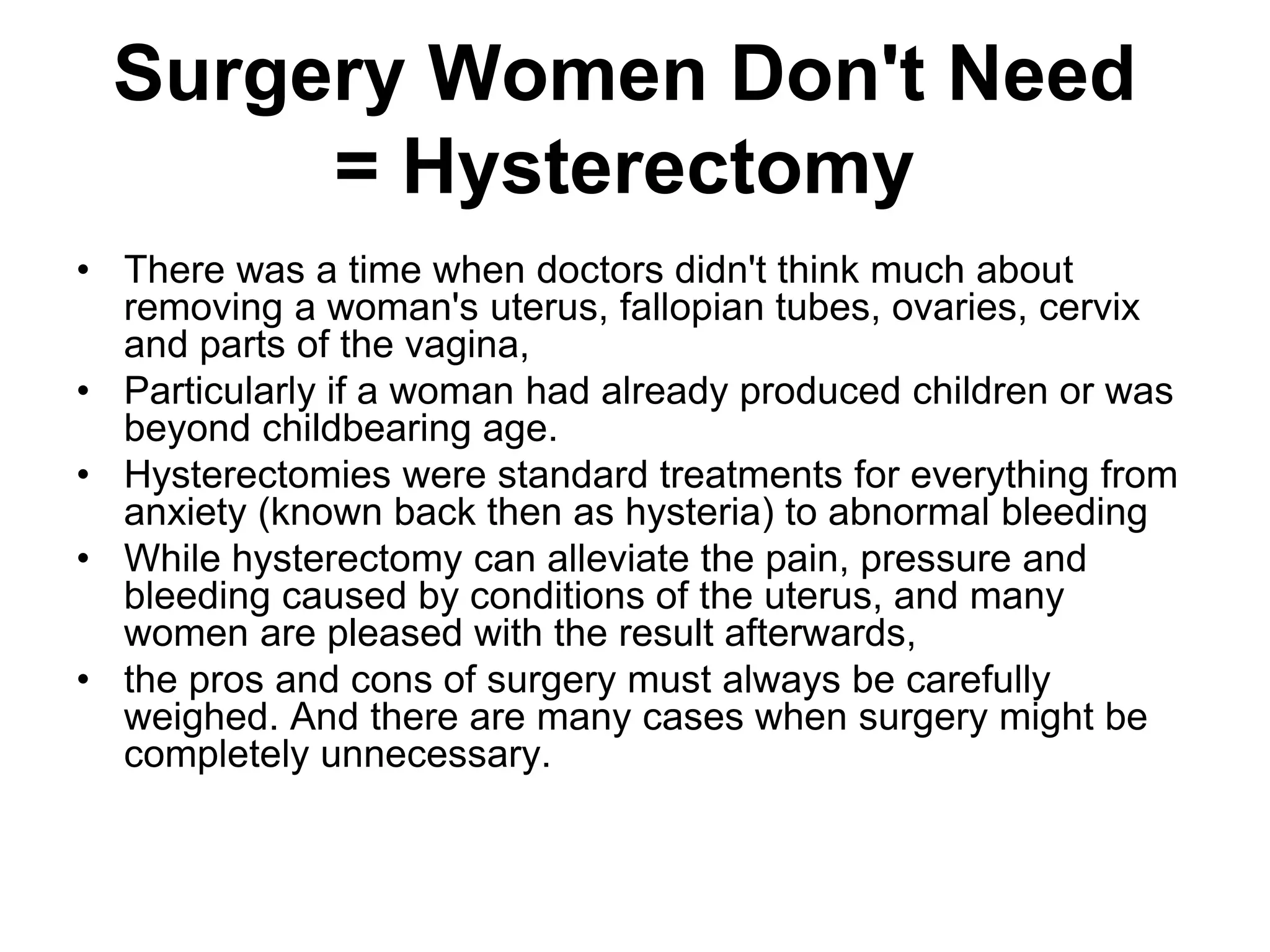 Surgery Women Don't Need
Hysterectomy
=
• There was a time when doctors didn't think much about
removing a woman's uterus, fallopian tubes, ovaries, cervix
and parts of the vagina,
• Particularly if a woman had already produced children or was
beyond childbearing age.
• Hysterectomies were standard treatments for everything from
anxiety (known back then as hysteria) to abnormal bleeding
• While hysterectomy can alleviate the pain, pressure and
bleeding caused by conditions of the uterus, and many
women are pleased with the result afterwards,
• the pros and cons of surgery must always be carefully
weighed. And there are many cases when surgery might be
completely unnecessary.
 