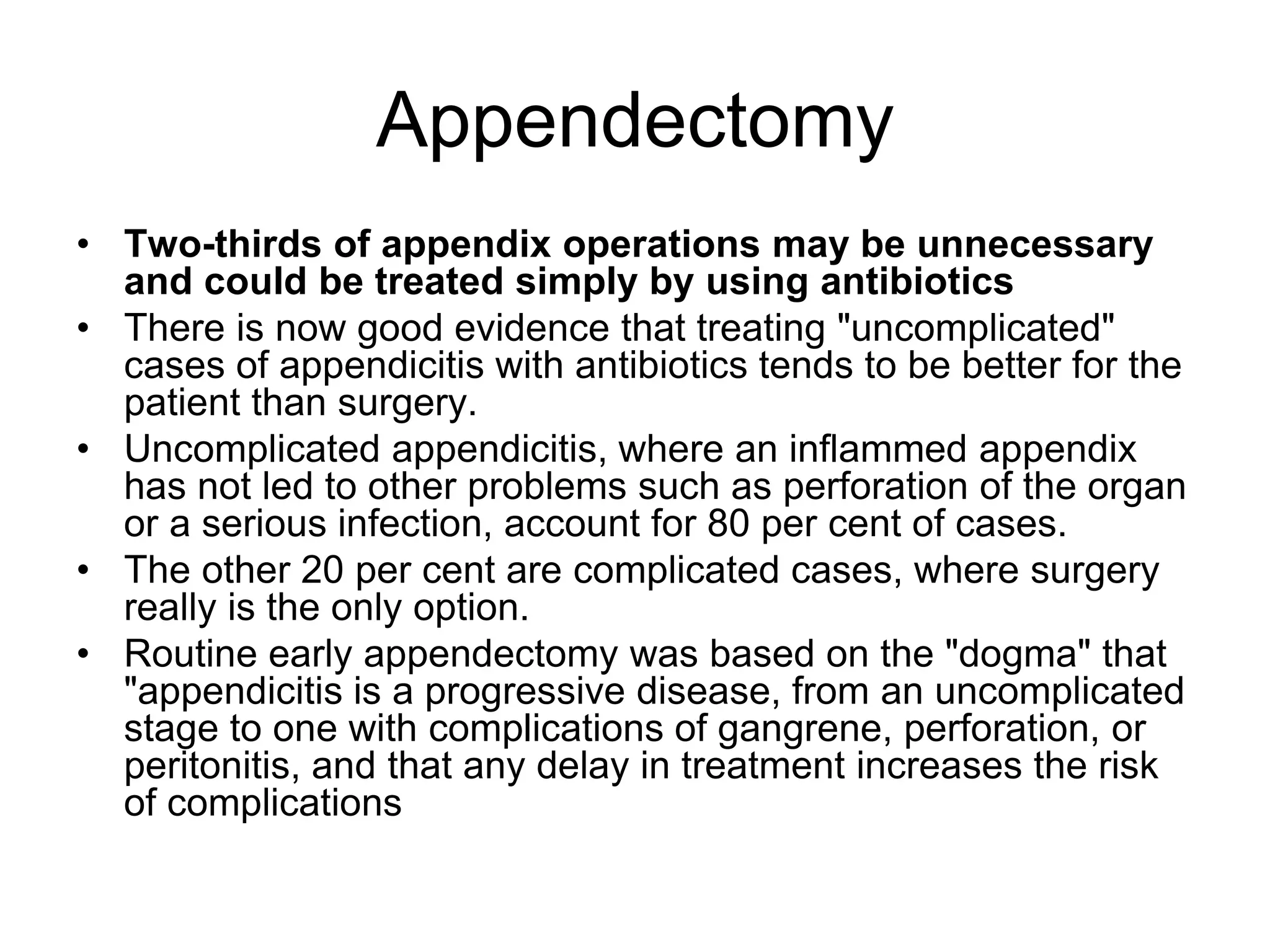 Appendectomy
• Two-thirds of appendix operations may be unnecessary
and could be treated simply by using antibiotics
• There is now good evidence that treating "uncomplicated"
cases of appendicitis with antibiotics tends to be better for the
patient than surgery.
• Uncomplicated appendicitis, where an inflammed appendix
has not led to other problems such as perforation of the organ
or a serious infection, account for 80 per cent of cases.
• The other 20 per cent are complicated cases, where surgery
really is the only option.
• Routine early appendectomy was based on the "dogma" that
"appendicitis is a progressive disease, from an uncomplicated
stage to one with complications of gangrene, perforation, or
peritonitis, and that any delay in treatment increases the risk
of complications
 