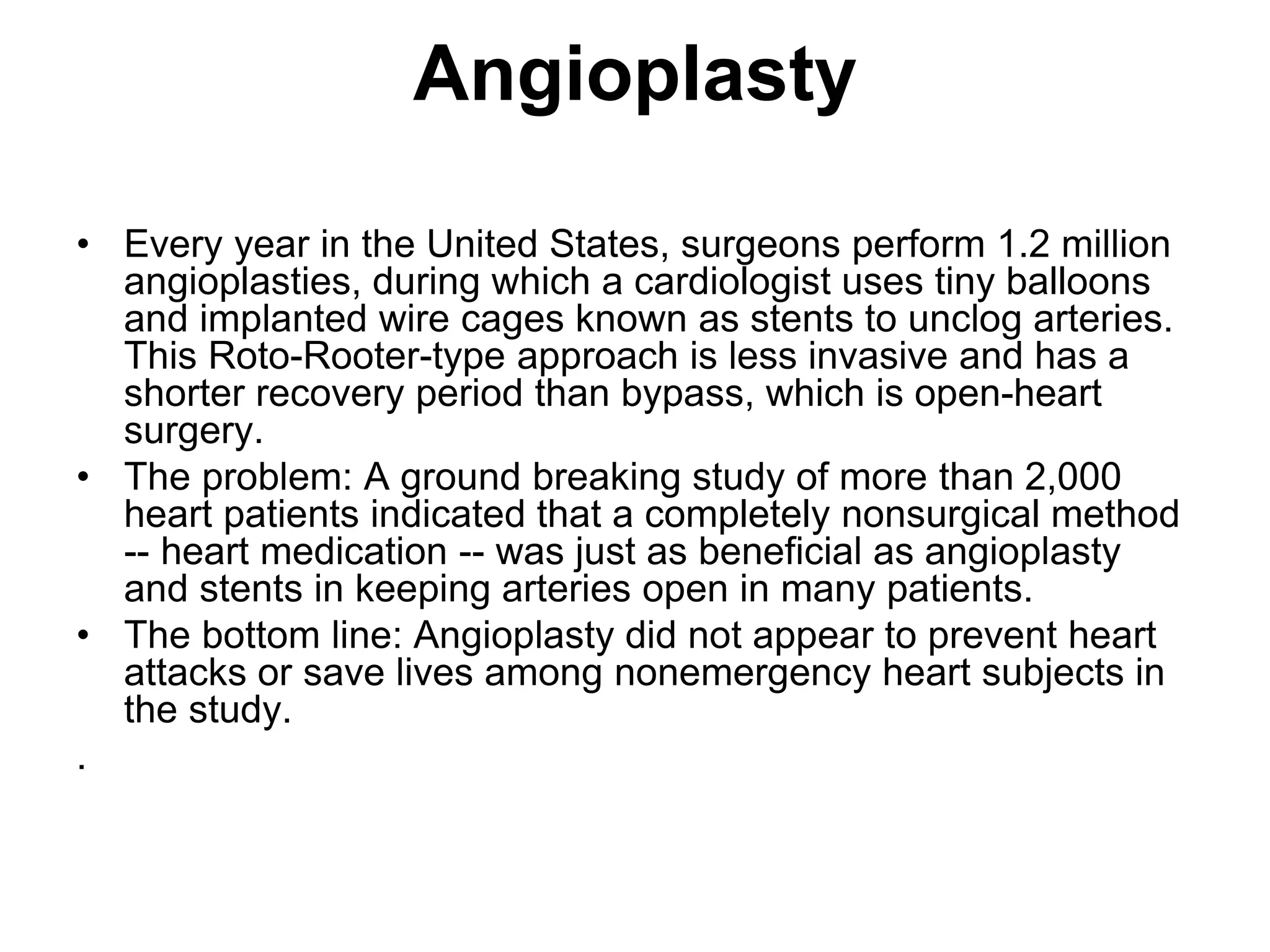 Angioplasty
• Every year in the United States, surgeons perform 1.2 million
angioplasties, during which a cardiologist uses tiny balloons
and implanted wire cages known as stents to unclog arteries.
This Roto-Rooter-type approach is less invasive and has a
shorter recovery period than bypass, which is open-heart
surgery.
• The problem: A ground breaking study of more than 2,000
heart patients indicated that a completely nonsurgical method
-- heart medication -- was just as beneficial as angioplasty
and stents in keeping arteries open in many patients.
• The bottom line: Angioplasty did not appear to prevent heart
attacks or save lives among nonemergency heart subjects in
the study.
.
 